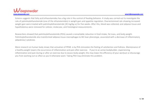 www.wisepowder.com wise12@wisepowder.com
5 / 18
Science suggests that fatty acid ethanolamides has a big role in the control of feeding behavior. A study was carried out to investigate the
role of palmitoylethanolamide (one of the ethanolamides) in weight gain and appetite regulation. Ovariectomized rats showing increased
weight gain were treated with palmitoylethanolamide (30 mg/kg sc) for five weeks. After this, blood was collected, and adipose tissue and
hypothalamus were removed for cellular, molecular, and histological measurements .
Researchers showed that palmitoylethanolamide (PEA) caused a remarkable reduction in food intake, fat mass, and body weight.
Palmitoylethanolamide also transformed adipose tissue macrophages to M2 lean phenotype, associated with a decrease of inflammatory
adipokines/ cytokines.
More research on human body shows that activation of PPAR- α by PEA stimulates the feeling of satisfaction and fullness. Maintenance of
a healthy weight lowers the occurrence of inflammation and pain after exercise. If you’re an active bodybuilder, experiencing
inflammation and pain during or after an exercise due to excess body weight, this may lower the efficiency of your workout or discourage
you from working out as often as you’d otherwise want. Taking PEA may eliminate this problem.
 