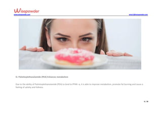 www.wisepowder.com wise12@wisepowder.com
6 / 18
iii. Palmitoylethanolamide (PEA) Enhances metabolism
Due to the ability of Palmitoylethanolamide (PEA) to bind to PPAR- α, it is able to improve metabolism, promote fat burning and cause a
feeling of satiety and fullness.
 
