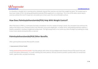 www.wisepowder.com wise12@wisepowder.com
7 / 18
It is therefore a valuable tool in assisting active individuals improve their exercises and reach their weight loss goals. The simplest way to
boost your intake of PEA is by taking palmitoylethanolamide (PEA) supplement on a daily basis. This is one of the safest natural way to
assist you achieve the most fit shape ever and enable you to have a pain-free and comfortable workout.
How Does Palmitoylethanolamide(PEA) Help With Weight Control?
When PEA binds to PPAR- α, it stimulates the body to breakdown more fat, instead of having it stored. This stimulation also enhances the
ability of the body to burn cholesterol which may otherwise cause quick weight gain. In simpler terms, Palmitoylethanolamide supports a
healthy metabolism, resulting in heightened energy levels. The high energy levels in turn assists you shed off weight by enabling your body
to burn more calories during and after an exercise.
Palmitoylethanolamide(PEA) Other Benefits
Other palmitoylethanolamide (PEA) benefits include:
i. Improvement of brain health
Taking palmitoylethanolamide powder may help patients with stroke and neurodegenerative diseases because PEA assists brain cells
survive and reduce inflammation. In a study involving 250 stroke patients, PEA was proved to provide a positive effect on overall brain
health, cognitive skills, and daily functioning.
 