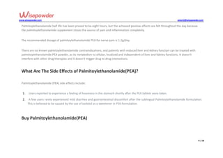www.wisepowder.com wise12@wisepowder.com
9 / 18
Palmitoylethanolamide half life has been proved to be eight hours, but the achieved positive effects are felt throughout the day because
the palmitoylethanolamide supplement closes the source of pain and inflammation completely.
The recommended dosage of palmitoylethanolamide PEA for nerve pain is 1.2g/day.
There are no known palmitoylethanolamide contraindications, and patients with reduced liver and kidney function can be treated with
palmitoylethanolamide PEA powder, as its metabolism is cellular, localized and independent of liver and kidney functions. It doesn’t
interfere with other drug therapies and it doesn’t trigger drug to drug interactions.
What Are The Side Effects of Palmitoylethanolamide(PEA)?
Palmitoylethanolamide (PEA) side effects include:
1. Users reported to experience a feeling of heaviness in the stomach shortly after the PEA tablets were taken.
2. A few users rarely experienced mild diarrhea and gastrointestinal discomfort after the sublingual Palmitoylethanolamide formulation.
This is believed to be caused by the use of sorbitol as a sweetener in PEA formulation.
Buy Palmitoylethanolamide(PEA)
 