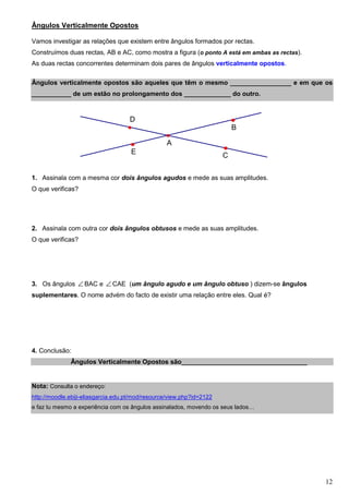 Ângulos Verticalmente Opostos

Vamos investigar as relações que existem entre ângulos formados por rectas.
Construímos duas rectas, AB e AC, como mostra a figura (o ponto A está em ambas as rectas).
As duas rectas concorrentes determinam dois pares de ângulos verticalmente opostos.

Ângulos verticalmente opostos são aqueles que têm o mesmo _________________ e em que os
___________ de um estão no prolongamento dos _____________ do outro.


                                    D
                                                                           B

                                                  A
                                     E                                 C


1. Assinala com a mesma cor dois ângulos agudos e mede as suas amplitudes.
O que verificas?




2. Assinala com outra cor dois ângulos obtusos e mede as suas amplitudes.
O que verificas?




3. Os ângulos ∠ BAC e ∠ CAE (um ângulo agudo e um ângulo obtuso ) dizem-se ângulos
suplementares. O nome advém do facto de existir uma relação entre eles. Qual é?




4. Conclusão:
              Ângulos Verticalmente Opostos são___________________________________


Nota: Consulta o endereço:
http://moodle.ebiji-eliasgarcia.edu.pt/mod/resource/view.php?id=2122
e faz tu mesmo a experiência com os ângulos assinalados, movendo os seus lados…




                                                                                              12
 