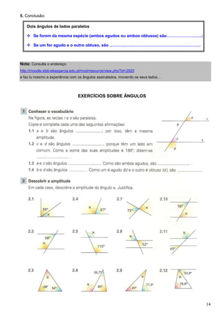 5. Conclusão:

    Dois ângulos de lados paralelos

       Se forem da mesma espécie (ambos agudos ou ambos obtusos) são……………………..;

       Se um for agudo e o outro obtuso, são ………………………………………………………….



Nota: Consulta o endereço:
http://moodle.ebiji-eliasgarcia.edu.pt/mod/resource/view.php?id=2920
e faz tu mesmo a experiência com os ângulos assinalados, movendo os seus lados…




                                  EXERCÍCIOS SOBRE ÂNGULOS




                                                                                  14
 