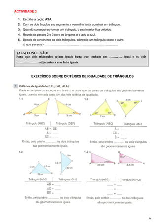 ACTIVIDADE 3

  1. Escolhe a opção ASA.
  2. Com os dois ângulos e o segmento a vermelho tenta construir um triângulo.
  3. Quando conseguires formar um triângulo, o seu interior fica colorido.
  4. Repete os passos 2 e 3 para os ângulos e o lado a azul.
  5. Depois de construíres os dois triângulos, sobrepõe um triângulo sobre o outro.
     O que concluis? …………………………………………………………………

 (ALA) CONCLUSÃO:
 Para que dois triângulos sejam iguais basta que tenham um ………… igual e os dois
 ………………… adjacentes a esse lado iguais.



            EXERCÍCIOS SOBRE CRITÉRIOS DE IGUALDADE DE TRIÂNGULOS




                                                                                      9
 