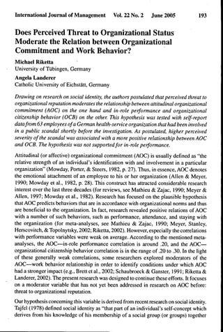 Internationaljournal of Management            Vol. 22 No. 2     June 2005              193


Does Perceived Threat to Organizational Status
Moderate the Relation hetween Organizational
Commitment and Work Behavior?
Michael Riketta
University of Tubingen, Germany
Angela Landerer
Catholic University of Eichstatt, Germany.

Drawing on research on social identity, the authors postulated that perceived threat to
organizational reputation moderates the relationship between attitudinal organizational
commitment (AOC) on the one hand and in-role performance and organizational
citizenship behavior (OCB) on the other. This hypothesis was tested with self-report
data from 63 employees of a German health-service organization that had been involved
in a public scandal shortly before the investigation. As postulated, higher perceived
severity ofthe scandal was associated with a more positive relationship between AOC
and OCB. The hypothesis was not supported for in-role performance.

Attitudinal (or affective) organizational commitment (AOC) is usually defined as quot;the
relative strength of an individual's identification with and involvement in a particular
organizationquot; (Mowday, Porter, & Steers, 1982, p. 27). Thus, in essence, AOC denotes
the emotional attachment of an employee to his or her organization (Allen & Meyer,
 1990; Mowday et al., 1982, p. 28). This construct has attracted considerable research
interest over the last three decades (for reviews, see Mathieu & Zajac, 1990; Meyer &
Allen, 1997; Mowday et al., 1982). Research has focused on the plausible hypothesis
that AOC predicts behaviors that are in accordance with organizational norms and thus
are beneficial to the organization. In fact, research revealed positive relations of AOC
with a number of such behaviors, such as performance, attendance, and staying with
the organization (for meta-analyses, see Mathieu & Zajac, 1990; Meyer, Stanley,
Herscovitch, & Topolnytsky, 2002; Riketta, 2002). However, especially the correlations
with performance variables were weak on average. According to the mentioned meta-
analyses, the AOC—in-role performance correlation is around .20, and the AOC—
organizational citizenship behavior correlation is in the range of .20 to .30. In the light
of these generally weak correlations, some researchers explored moderators of the
AOC—work behavior relationship in order to identify conditions under which AOC
had a stronger impact (e.g., Brett et al., 2002; Schaubroeck & Ganster, 1991; Riketta &
Landerer, 2002). The present research was designed to continue these efforts. It focuses
on a moderator variable that has not yet been addressed in research on AOC before:
threat to organizational reputation.

Our hypothesis concerning this variable is derived from recent research on social identity.
Tajfel (1978) defined social identity as quot;that part of an individual's self-concept which
derives from his knowledge of his membership of a social group (or groups) together
 