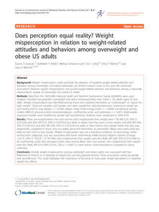 RESEARCH Open Access
Does perception equal reality? Weight
misperception in relation to weight-related
attitudes and behaviors among overweight and
obese US adults
Dustin T Duncan1,2
, Kathleen Y Wolin3
, Melissa Scharoun-Lee4
, Eric L Ding5,6
, Erica T Warner7,8
and
Gary G Bennett1,4,8,9*
Abstract
Background: Weight misperception might preclude the adoption of healthful weight-related attitudes and
behaviors among overweight and obese individuals, yet limited research exists in this area. We examined
associations between weight misperception and several weight-related attitudes and behaviors among a nationally
representative sample of overweight and obese US adults.
Methods: Data from the 2003-2006 National Health and Nutrition Examination Survey (NHANES) were used.
Analyses included non-pregnant, overweight and obese (measured body mass index ≥ 25) adults aged 20 and
older. Weight misperception was identified among those who reported themselves as “underweight” or “about the
right weight”. Outcome variables and sample sizes were: weight-loss attitudes/behaviors (wanting to weigh less
and having tried to lose weight; n = 4,784); dietary intake (total energy intake; n = 4,894); and physical activity
(meets 2008 US physical activity recommendations, insufficiently active, and sedentary; n = 5,401). Multivariable
regression models were stratified by gender and race/ethnicity. Analyses were conducted in 2009-2010.
Results: These overweight/obese men and women who misperceived their weight were 71% (RR 0.29, 95% CI
0.25-0.34) and 65% (RR 0.35, 95% CI 0.29-0.42) less likely to report that they want to lose weight and 60% (RR 0.40,
95% CI 0.30-0.52) and 56% (RR 0.44, 95% CI 0.32-0.59) less likely to have tried to lose weight within the past year,
respectively, compared to those who accurately perceived themselves as overweight. Blacks were particularly less
likely to have tried to lose weight. Weight misperception was not a significant predictor of total energy intake
among most subgroups, but was associated with lower total energy intake among Hispanic women (change
-252.72, 95% CI -433.25, -72.18). Men who misperceived their weight were less likely (RR 0.68, 95% CI 0.52-0.89) to
be insufficiently active (the strongest results were among Black men) and women who misperceived their weight
were less likely (RR 0.74, 95% CI 0.54, 1.00, p = 0.047) to meet activity recommendations compared to being
sedentary.
Conclusion: Overall, weight misperception among overweight and obese adults was associated with less
likelihood of interest in or attempts at weight loss and less physical activity. These associations varied by gender
and race/ethnicity. This study highlights the importance of focusing on inaccurate weight perceptions in targeted
weight loss efforts.
* Correspondence: gary.bennett@duke.edu
1
Department of Society, Human Development, and Health, Harvard School
of Public Health, Boston, MA, USA
Full list of author information is available at the end of the article
Duncan et al. International Journal of Behavioral Nutrition and Physical Activity 2011, 8:20
http://www.ijbnpa.org/content/8/1/20
© 2011 Duncan et al; licensee BioMed Central Ltd. This is an Open Access article distributed under the terms of the Creative Commons
Attribution License (http://creativecommons.org/licenses/by/2.0), which permits unrestricted use, distribution, and reproduction in
any medium, provided the original work is properly cited.
 