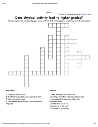 4/4/12                                          Does physical activity lead to higher grades?




                                                                         Name: _______________________________________
                                                                                                Provi ded By: TheTeachersCorner.net Crossw ord Maker


                       Does physical activity lead to higher grades?
           Please complete the crossword puzzle below with words from the passage on physical activity and grades.
                                                                            5               4




                                                                            2                           3


                                                                            1




                                                              10


                                                                                                                            7


                                    9                                                                   6




            8




         Horizontal:                                                            Vertical:

         1. carry out; execute; do                                              2. come into sight; become visible
         5. fluid that circulates in our vascular system                        3. finding similarities' likeness; resemblance
         6. look over again; check                                              4. the result of observation rather than
         8. consistent with the normal functioning of an                        experimentation
         organism                                                               7. connection; bond; tie
                                                                                9. pertaining to the body
                                                                                10. discovery; realization




worksheets.theteacherscorner.net/make-your-own/crossword/crossword-puzzle.php                                                                          1/3
 