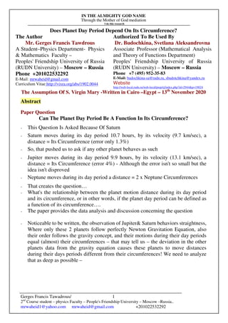 IN THE ALMIGHTY GOD NAME
Through the Mother of God mediation
I do this research
Gerges Francis Tawadrous/
2nd
Course student – physics Faculty – People's Friendship University – Moscow –Russia..
mrwaheid1@yahoo.com mrwaheid@gmail.com +201022532292
1
Does Planet Day Period Depend On Its Circumference?
The Author Authorized To Be Used By
Mr. Gerges Francis Tawdrous
A Student–Physics Department- Physics
& Mathematics Faculty –
Peoples' Friendship University of Russia
(RUDN University) – Moscow – Russia
Dr. Budochkina, Svetlana Aleksandrovna
Associate Professor (Mathematical Analysis
and Theory of Functions Department)
Peoples' Friendship University of Russia
(RUDN University) – Moscow – Russia
Phone +201022532292
E-Mail: mrwaheid@gmail.com
Curriculum Vitae http://vixra.org/abs/1902.0044
Phone +7 (495) 952-35-83
E-Mail: budochkina-sa@rudn.ru, sbudotchkina@yandex.ru
Website
http://web-local.rudn.ru/web-local/prep/rj/index.php?id=2944&p=19024
The Assumption Of S. Virgin Mary -Written in Cairo –Egypt – 13th
November 2020
Abstract
Paper Question
Can The Planet Day Period Be A Function In Its Circumference?
- This Question Is Asked Because Of Saturn
- Saturn moves during its day period 10.7 hours, by its velocity (9.7 km/sec), a
distance = Its Circumference (error only 1.3%)
- So, that pushed us to ask if any other planet behaves as such
- Jupiter moves during its day period 9.9 hours, by its velocity (13.1 km/sec), a
distance = Its Circumference (error 4%) - Although the error isn't so small but the
idea isn't disproved
- Neptune moves during its day period a distance = 2 x Neptune Circumferences
- That creates the question…
- What's the relationship between the planet motion distance during its day period
and its circumference, or in other words, if the planet day period can be defined as
a function of its circumference….
- The paper provides the data analysis and discussion concerning the question
- Noticeable to be written, the observation of Jupiter& Saturn behaviors straightness,
Where only these 2 planets follow perfectly Newton Gravitation Equation, also
their order follows the gravity concept, and their motions during their day periods
equal (almost) their circumferences – that may tell us – the deviation in the other
planets data from the gravity equation causes these planets to move distances
during their days periods different from their circumferences! We need to analyze
that as deep as possible –
 