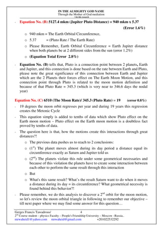 IN THE ALMIGHTY GOD NAME
Through the Mother of God mediation
I do this research
Gerges Francis Tawadrous/
2nd
Course student – physics Faculty – People's Friendship University – Moscow –Russia..
mrwaheid1@yahoo.com mrwaheid@gmail.com +201022532292
4
- Equation No. (B) 5127.4 mkm (Jupiter Pluto Distance) = 940 mkm x 5.37
(Error 1.6%)
o 940 mkm = The Earth Orbital Circumference,
o 5.37 = (Pluto Rate / The Earth Rate)
o Please Remember, Earth Orbital Circumference = Earth Jupiter distance
when both planets be at 2 different sides from the sun (error 1.2%)
o (Equation Total Error 2.8%)
- Equation No. (B) tells that, Pluto is a connection point between 2 planets, Earth
and Jupiter, and this connection is done based on the rate between Earth and Pluto,
please note the great significance of this connection between Earth and Jupiter
which are the 2 Planets their forces effect on The Earth Moon Motion, and this
connection point through Pluto is related to the moon motion definition and
because of that Pluto Rate = 345.3 (which is very near to 346.6 days the nodal
year)
Equation No. (C) 6510 (The Moon Rate)/ 345.3 (Pluto Rate) = 19 (error 0.8%)
- 19 degrees the moon orbit regresses per year and during 19 years this regression
creates the Metonic Cycle
- This equation simply is added to tenths of data which show Pluto effect on the
Earth moon motion – Pluto effect on the Earth moon motion is a doubtless fact
proved by tenths of data.
- The question here is that, how the motions create this interactions through great
distances?!
o The previous data pushes us to reach to 2 conclusions:
o (1st
) The planet moves almost during its day period a distance equal its
circumference exactly as Saturn and Jupiter told us
o (2nd
) The planets violate this rule under some geometrical necessaries and
because of this violation the planets have to create some interaction between
each other to perform the same result through this interaction
o But
o What's this same result? What’s the result Saturn want to do when it moves
a distance during its day = its circumference? What geometrical necessity is
found behind this behavior?!
- Please remember, we do this analysis to discover a 2nd
orbit for the moon motion,
so let's review the moon orbital triangle in following to remember our objective –
till next paper where we may find some answer for this question…
 