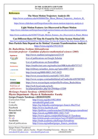 IN THE ALMIGHTY GOD NAME
Through the Mother of God mediation
I do this research
Gerges Francis Tawadrous/
2nd
Course student – physics Faculty – People's Friendship University – Moscow –Russia..
mrwaheid1@yahoo.com mrwaheid@gmail.com +201022532292
7
References
The Moon Motion Trajectory Analysis (II)
https://www.academia.edu/44368860/The_Moon_Motion_Trajectory_Analysis_II_
or
https://www.slideshare.net/Gergesfrancis/the-moon-motion-trajectory-analysis-ii
Light Motion Features Are Discovered in Planet Motion
https://www.slideshare.net/Gergesfrancis/light-motion-features-are-discovered-in-planet-motion
or
https://www.academia.edu/44286772/Light_Motion_Features_Are_Discovered_in_Planet_Motion
Can Different Rates Of Time Be Found In The Solar System Motion?(II)
https://www.academia.edu/44334645/Can_Different_Rates_Of_Time_Be_Found_In_The_Solar_System_Motion_II_
Does Particle Data Depend on Its Motion? (Lorentz Transformations Analysis)
https://vixra.org/abs/1912.0134
Dr. Budochkina, Svetlana Aleksandrovna
Associate professor - Candidate of physico-mathematical sciences (2005)
http://www.mathnet.ru/eng/person22119
List of publications on Google Scholar
List of publications on ZentralBlatt
https://mathscinet.ams.org/mathscinet/MRAuthorID/757317
http://elibrary.ru/author_items.asp?spin=6087-3245
http://orcid.org/0000-0003-3447-0425
http://www.researcherid.com/rid/G-7453-2014
http://www.scopus.com/authid/detail.url?authorId=6507007003
https://www.researchgate.net/profile/Svetlana_Budochkina
Full list of
publications:
http://web-local.rudn.ru/web-
local/prep/rj/index.php?id=2944&p=15209
Mr.Gerges Francis Tawdrous +201022532292
Physics Department- Physics & Mathematics Faculty
Gerges Francis Tawdrous +201022532292
Curriculum Vitae http://vixra.org/abs/1902.0044
E-mail mrwaheid@gmail.com
Linkedln https://eg.linkedin.com/in/gerges-francis-86a351a1
Facebook https://www.facebook.com
Researcherid https://publons.com/researcher/3510834/gerges-tawadrous/
ORCID https://orcid.org/0000-0002-1041-7147
Quora https://www.quora.com/profile/Gerges-F-Tawdrous
Google https://scholar.google.com/citations?user=2Y4ZdTUAAAAJ&hl=en
Academia https://rudn.academia.edu/GergesTawadrous
List of publications http://vixra.org/author/gerges_francis_tawdrous
 