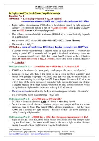 IN THE ALMIGHTY GOD NAME
Through the Mother of God mediation
I do this research
Gerges Francis Tawadrous/
2nd
Course student – physics Faculty – People's Friendship University – Moscow –Russia..
mrwaheid1@yahoo.com mrwaheid@gmail.com +201022532292
2
1- Jupiter And The Earth Moon Deep Relationship
Equation No. 1
4900 mkm = 1.16 mkm per second x 4222.6 seconds
= moon circumference 10921 km x Jupiter circumference 449197km
- Jupiter orbital circumference 4900 mkm, is the distance passed by light supposed
velocity 1.16 mkm/sec during a period =4222.6 seconds (this period Mercury
uses as 4222.6 hours = Mercury day period)
- That tells us, Jupiter orbital circumference (4900mkm) is created basically depends
on a light motion –
- We also now (4900 mkm =360 +680+940+1433+1433) (Inner Planets)
- The question is Why??
4900 mkm = moon circumference 10921 km x Jupiter circumference 449197km
- If Jupiter orbital circumference is created based on light motion (1.16 mkm/sec)
during a period 4222.6 seconds and this period is related to Mercury, based on
base the moon circumference 10921 km is seen here?! because we have 2 factors
are (1.16 mkm per second x 4222.6 seconds) where's the moon in these 2 factors?
- In 1.16 mkm !!
Old Equation (No. A) - 1.16 million km = 43000 km x 27.3 days x 0.99
- 43000 km = the distance between perigee and apogee (the moon orbital points),
- Equation No (A) tells that, if the moon is just a point (without diameter) and
moves from perigee to apogee (43000km) once per solar day, the moon would in
this case move during its orbital period (27.3 solar days) a distance = 1.16 mkm, so
if 27.3 days of the moon motion = 1 second of light motion (different rate of time
is created because of the high velocity motions), by that, the moon motion would
be equivalent to light motion (supposed velocity 1.16 mkm/sec)
- The moon motion is found inside the light motion (suppose velocity 1.16 mkm/se)
- But where is the moon circumference (10921 km)
Old Equation (No. B) - 2x 43000 km = 3475 km x24.7
- 3475 km = the moon diameter AND 24.7 hours = Mars Day Period
- So, the moon orbital distance between perigee and apogee defines the moon
diameter, rated to Mars Day Period (Mars Motion Interaction) – but the value
43000 km is defined by light motion - because of that- the moon diameter is
defined also by a light motion
Old Equation (No. C) - 300000 km = 10921 km (the moon circumference) x 27.3
- Equation No. (C) tells that, if the moon rotates arou7nd its axis one time per solar
day (as Earth does), the moon would move a distance = light motion distance
during 1 second of time (light known velocity 0.3mkm/sec)
 