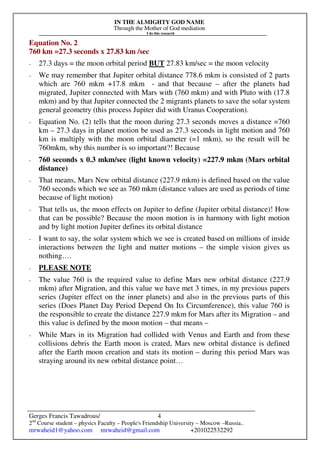 IN THE ALMIGHTY GOD NAME
Through the Mother of God mediation
I do this research
Gerges Francis Tawadrous/
2nd
Course student – physics Faculty – People's Friendship University – Moscow –Russia..
mrwaheid1@yahoo.com mrwaheid@gmail.com +201022532292
4
Equation No. 2
760 km =27.3 seconds x 27.83 km /sec
- 27.3 days = the moon orbital period BUT 27.83 km/sec = the moon velocity
- We may remember that Jupiter orbital distance 778.6 mkm is consisted of 2 parts
which are 760 mkm +17.8 mkm - and that because – after the planets had
migrated, Jupiter connected with Mars with (760 mkm) and with Pluto with (17.8
mkm) and by that Jupiter connected the 2 migrants planets to save the solar system
general geometry (this process Jupiter did with Uranus Cooperation).
- Equation No. (2) tells that the moon during 27.3 seconds moves a distance =760
km – 27.3 days in planet motion be used as 27.3 seconds in light motion and 760
km is multiply with the moon orbital diameter (=1 mkm), so the result will be
760mkm, why this number is so important?! Because
- 760 seconds x 0.3 mkm/sec (light known velocity) =227.9 mkm (Mars orbital
distance)
- That means, Mars New orbital distance (227.9 mkm) is defined based on the value
760 seconds which we see as 760 mkm (distance values are used as periods of time
because of light motion)
- That tells us, the moon effects on Jupiter to define (Jupiter orbital distance)! How
that can be possible? Because the moon motion is in harmony with light motion
and by light motion Jupiter defines its orbital distance
- I want to say, the solar system which we see is created based on millions of inside
interactions between the light and matter motions – the simple vision gives us
nothing….
- PLEASE NOTE
- The value 760 is the required value to define Mars new orbital distance (227.9
mkm) after Migration, and this value we have met 3 times, in my previous papers
series (Jupiter effect on the inner planets) and also in the previous parts of this
series (Does Planet Day Period Depend On Its Circumference), this value 760 is
the responsible to create the distance 227.9 mkm for Mars after its Migration – and
this value is defined by the moon motion – that means –
- While Mars in its Migration had collided with Venus and Earth and from these
collisions debris the Earth moon is crated, Mars new orbital distance is defined
after the Earth moon creation and stats its motion – during this period Mars was
straying around its new orbital distance point…
 