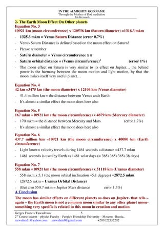 IN THE ALMIGHTY GOD NAME
Through the Mother of God mediation
I do this research
Gerges Francis Tawadrous/
2nd
Course student – physics Faculty – People's Friendship University – Moscow –Russia..
mrwaheid1@yahoo.com mrwaheid@gmail.com +201022532292
5
2- The Earth Moon Effect On Other planets
Equation No. 3
10921 km (moon circumference) x 120536 km (Saturn diameter) =1316.3 mkm
- 1325.3 mkm = Venus Saturn Distance (error 0.7%)
- Venus Saturn Distance is defined based on the moon effect on Saturn!
- Please remember
- Saturn diameter = Venus circumference x π
- Saturn orbital distance = (Venus circumference)2
(error 1%)
- The moon effect on Saturn is very similar to its effect on Jupiter… the behind
power is the harmony between the moon motion and light motion, by that the
moon makes itself very useful planet…
Equation No. 4
42 km =3475 km (the moon diameter) x 12104 km (Venus diameter)
- 41.4 million km = the distance between Venus ands Earth
- It's almost a similar effect the moon does here also
Equation No. 5
167 mkm =10921 km (the moon circumference) x 4879 km (Mercury diameter)
- 170 mkm = the distance between Mercury and Mars (error 1.7%)
- It's almost a similar effect the moon does here also
Equation No. 6
437.7 million km =10921 km (the moon circumference) x 40080 km (Earth
circumference)
- Light known velocity travels during 1461 seconds a distance =437.7 mkm
- 1461 seconds is used by Earth as 1461 solar days (= 365+365+365+36 days)
Equation No. 7
558 mkm =10921 km (the moon circumference) x 51118 km (Uranus diameter)
- 558 mkm x 5.1 (the moon orbital inclination =5.1 degrees) =2872.5 mkm
- (2872.5 mkm = Uranus Orbital Distance)
- (But also 550.7 mkm = Jupiter Mars distance error 1.3%)
A Conclusion
The moon has similar effects on different planets as does on Jupiter- that tells –
again – the Earth moon is not a common moon similar to any other planet moon-
something very specific is related to this moon in creation and motion
 