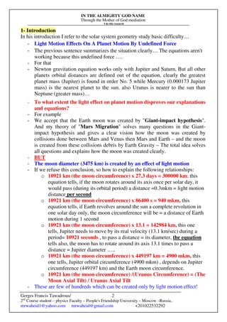 IN THE ALMIGHTY GOD NAME
Through the Mother of God mediation
I do this research
Gerges Francis Tawadrous/
2nd
Course student – physics Faculty – People's Friendship University – Moscow –Russia..
mrwaheid1@yahoo.com mrwaheid@gmail.com +201022532292
2
1- Introduction
In his introduction I refer to the solar system geometry study basic difficulty…
- Light Motion Effects On A Planet Motion By Undefined Force
- The previous sentence summarizes the situation clearly… The equations aren't
working because this undefined force ….
- For that
- Newton gravitation equation works only with Jupiter and Saturn, But all other
planets orbital distances are defined out of the equation, clearly the greatest
planet mass (Jupiter) is found in order No. 5 while Mercury (0.000173 Jupiter
mass) is the nearest planet to the sun. also Uranus is nearer to the sun than
Neptune (greater mass)…
- To what extent the light effect on planet motion disproves our explanations
and equations?
- For example
- We accept that the Earth moon was created by "Giant-impact hypothesis".
And my theory of "Mars Migration" solves many questions in the Giant-
impact hypothesis and gives a clear vision how the moon was created by
collisions done between Mars and Venus then Mars and Earth – and the moon
is created from these collisions debris by Earth Gravity – The total idea solves
all questions and explains how the moon was created clearly.
- BUT
- The moon diameter (3475 km) is created by an effect of light motion
- If we refuse this conclusion, so how to explain the following relationships:
o 10921 km (the moon circumference) x 27.3 days = 300000 km, this
equation tells, if the moon rotates around its axis once per solar day, it
would pass (during its orbital period) a distance =0.3mkm = light motion
distance per second
o 10921 km (the moon circumference) x 86400 s = 940 mkm, this
equation tells, if Earth revolves around the sun a complete revolution in
one solar day only, the moon circumference will be = a distance of Earth
motion during 1 second
o 10921 km (the moon circumference) x 13.1 = 142984 km, this one
tells, Jupiter needs to move by its real velocity (13.1 km/sec) during a
period= 10921 seconds , to pass a distance = its diameter, the equation
tells also, the moon has to rotate around its axis 13.1 times to pass a
distance = Jupiter diameter …..
o 10921 km (the moon circumference) x 449197 km = 4900 mkm, this
one tells, Jupiter orbital circumference (4900 mkm) , depends on Jupiter
circumference (449197 km) and the Earth moon circumference.
o 10921 km (the moon circumference) /(Uranus Circumference) = (The
Moon Axial Tilt) / Uranus Axial Tilt
- These are few of hundreds which can be created only by light motion effect!
 