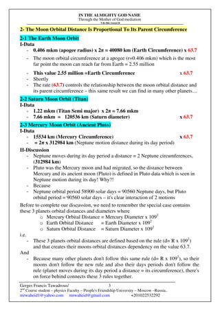 IN THE ALMIGHTY GOD NAME
Through the Mother of God mediation
I do this research
Gerges Francis Tawadrous/
2nd
Course student – physics Faculty – People's Friendship University – Moscow –Russia..
mrwaheid1@yahoo.com mrwaheid@gmail.com +201022532292
3
2- The Moon Orbital Distance Is Proportional To Its Parent Circumference
2-1 The Earth Moon Orbit
I-Data
- 0.406 mkm (apogee radius) x 2π = 40080 km (Earth Circumference) x 63.7
- The moon orbital circumference at a apogee (r=0.406 mkm) which is the most
far point the moon can reach far from Earth = 2.55 million
- This value 2.55 million =Earth Circumference x 63.7
- Shortly
- The rate (63.7) controls the relationship between the moon orbital distance and
its parent circumference – this same result we can find in many other planets…
2-2 Saturn Moon Orbit (Titan)
I-Data
- 1.22 mkm (Titan Semi major) x 2π = 7.66 mkm
- 7.66 mkm = 120536 km (Saturn diameter) x 63.7
2-3 Mercury Moon Orbit (Ancient Pluto)
I-Data
- 15534 km (Mercury Circumference) x 63.7
- = 2π x 312984 km (Neptune motion distance during its day period)
II-Discussion
- Neptune moves during its day period a distance = 2 Neptune circumferences,
(312984 km)
- Pluto was the Mercury moon and had migrated, so the distance between
Mercury and its ancient moon (Pluto) is defined in Pluto data which is seen in
Neptune motion during its day! Why?!
- Because
- Neptune orbital period 58900 solar days = 90560 Neptune days, but Pluto
orbital period = 90560 solar days – it's clear interaction of 2 motions
Before to complete our discussion, we need to remember the special case contains
these 3 planets orbital distances and diameters where
o Mercury Orbital Distance = Mercury Diameter x 1092
o Earth Orbital Distance = Earth Diameter x 1092
o Saturn Orbital Distance = Saturn Diameter x 1092
i.e.
- These 3 planets orbital distances are defined based on the rule (d= R x 1092
)
and that creates their moons orbital distances dependency on the value 63.7.
And
- Because many other planets don't follow this same rule (d= R x 1092
), so their
moons don't follow the new rule and also their days periods don't follow the
rule (planet moves during its day period a distance = its circumference), there's
on force behind connects these 3 rules together.
 