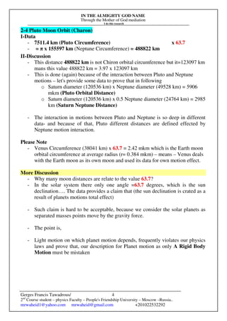 IN THE ALMIGHTY GOD NAME
Through the Mother of God mediation
I do this research
Gerges Francis Tawadrous/
2nd
Course student – physics Faculty – People's Friendship University – Moscow –Russia..
mrwaheid1@yahoo.com mrwaheid@gmail.com +201022532292
4
2-4 Pluto Moon Orbit (Charon)
I-Data
- 7511.4 km (Pluto Circumference) x 63.7
- = π x 155597 km (Neptune Circumference) = 488822 km
II-Discussion
- This distance 488822 km is not Chiron orbital circumference but it=123097 km
mans this value 488822 km = 3.97 x 123097 km
- This is done (again) because of the interaction between Pluto and Neptune
motions – let's provide some data to prove that in following
o Saturn diameter (120536 km) x Neptune diameter (49528 km) = 5906
mkm (Pluto Orbital Distance)
o Saturn diameter (120536 km) x 0.5 Neptune diameter (24764 km) = 2985
km (Saturn Neptune Distance)
- The interaction in motions between Pluto and Neptune is so deep in different
data- and because of that, Pluto different distances are defined effected by
Neptune motion interaction.
Please Note
- Venus Circumference (38041 km) x 63.7 = 2.42 mkm which is the Earth moon
orbital circumference at average radius (r= 0.384 mkm) – means – Venus deals
with the Earth moon as its own moon and used its data for own motion effect.
More Discussion
- Why many moon distances are relate to the value 63.7?
- In the solar system there only one angle =63.7 degrees, which is the sun
declination…. The data provides a claim that (the sun declination is crated as a
result of planets motions total effect)
- Such claim is hard to be acceptable, because we consider the solar planets as
separated masses points move by the gravity force.
- The point is,
- Light motion on which planet motion depends, frequently violates our physics
laws and prove that, our description for Planet motion as only A Rigid Body
Motion must be mistaken
 