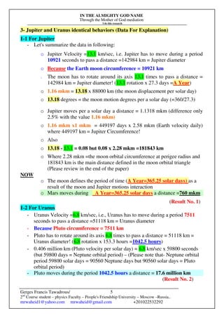 IN THE ALMIGHTY GOD NAME
Through the Mother of God mediation
I do this research
Gerges Francis Tawadrous/
2nd
Course student – physics Faculty – People's Friendship University – Moscow –Russia..
mrwaheid1@yahoo.com mrwaheid@gmail.com +201022532292
5
3- Jupiter and Uranus identical behaviors (Data For Explanation)
1-1 For Jupiter
- Let's summarize the data in following:
o Jupiter Velocity =13.1 km/sec, i.e. Jupiter has to move during a period
10921 seconds to pass a distance =142984 km = Jupiter diameter
o Because the Earth moon circumference = 10921 km
o The moon has to rotate around its axis 13.1 times to pass a distance =
142984 km = Jupiter diameter! (13.1 rotation x 27.3 days =A Year)
o 1.16 mkm = 13.18 x 88000 km (the moon displacement per solar day)
o 13.18 degrees = the moon motion degrees per a solar day (=360/27.3)
o Jupiter moves per a solar day a distance = 1.1318 mkm (difference only
2.5% with the value 1.16 mkm)
o 1.16 mkm x1 mkm = 449197 days x 2.58 mkm (Earth velocity daily)
where 449197 km = Jupiter Circumference!
o Also
o 13.18 - 13.1 = 0.08 but 0.08 x 2.28 mkm =181843 km
o Where 2.28 mkm =the moon orbital circumference at perigee radius and
181843 km is the main distance defined in the moon orbital triangle
(Please review in the end of the paper)
NOW
o The moon defines the period of time (A Year=365.25 solar days) as a
result of the moon and Jupiter motions interaction
o Mars moves during A Year=365.25 solar days a distance =760 mkm
(Result No. 1)
1-2 For Uranus
- Uranus Velocity =6.8 km/sec, i.e., Uranus has to move during a period 7511
seconds to pass a distance =51118 km = Uranus diameter
- Because Pluto circumference = 7511 km
- Pluto has to rotate around its axis 6.8 times to pass a distance = 51118 km =
Uranus diameter! (6.8 rotation x 153.3 hours =1042.5 hours)
- 0.406 million km (Pluto velocity per solar day) = 6.8 km/sec x 59800 seconds
(but 59800 days = Neptune orbital period) – (Please note that- Neptune orbital
period 59800 solar days = 90560 Neptune days but 90560 solar days = Pluto
orbital period)
- Pluto moves during the period 1042.5 hours a distance = 17.6 million km
(Result No. 2)
 