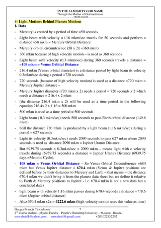 IN THE ALMIGHTY GOD NAME
Through the Mother of God mediation
I do this research
Gerges Francis Tawadrous/
2nd
Course student – physics Faculty – People's Friendship University – Moscow –Russia..
mrwaheid1@yahoo.com mrwaheid@gmail.com +201022532292
7
4- Light Motions Behind Planets Motions
I- Data
- Mercury is created by a period of time =50 seconds
- Light beam with velocity =1.16 mkm/sec travels for 50 seconds and perform a
distance =58 mkm = Mercury Orbital Distance
- Mercury orbital circumference (58 x 2π =360 mkm)
- 360 mkm because of high velocity motion – is used as 360 seconds
- Light beam with velocity (0.3 mkm/sec) during 360 seconds travels a distance =
=108 mkm = Venus Orbital Distance
- 216.4 mkm (Venus orbital diameter) is a distance passed by light beam its velocity
0.3mkm/sec during a period =720 seconds
- 720 seconds (because of high velocity motion) is used as a distance =720 mkm =
Mercury Jupiter distance –
- Mercury Jupiter diameter (720 mkm x 2) needs a period = 720 seconds x 2 which
needs a distance = 216.4 x 2 mkm
- (the distance 216.4 mkm x 2) will be used as a time period in the following
equation 216.4x 2 x 1.16 = 500 mkm
- 500 mkm is used as a time period = 500 seconds
- Light beam ( 0.3 mkm/sec) needs 500 seconds to pass Earth orbital distance (149.6
mkm)
- Still the distance 720 mkm is produced by a light beam (1.16 mkm/sec) during a
period = 627 seconds
- Light its velocity (0.3mkm/sec) needs 2090 seconds to pass 627 mkm where 2090
seconds is used as distance 2090 mkm = Jupiter Uranus Distance
- But 6939.75 seconds x 0.3mkm/sec = 2090 mkm – means light with c velocity
travels during (6939.75 seconds) a distance = Jupiter Uranus Distance (6939.75
days =Metonic Cycle).
- 108 mkm = Venus Orbital Distance – So Venus Orbital Circumference =680
mkm but Venus Jupiter distance = 670.4 mkm (Venus & Jupiter positions are
defined before by their distances to Mercury and Earth – that means – the distance
670.4 mkm we didn't bring it from the planets data sheet but we define it relative
to Earth & Mercury positions to Jupiter - i.e. 670.4 mkm is not a new data but a
concluded data)
- light beam with velocity 1.16 mkm passes during 670.4 seconds a distance =778.6
mkm (Jupiter orbital distance)
- Also 670.4 mkm x2π = 4222.6 mkm (high velocity motion uses this value as time)
 