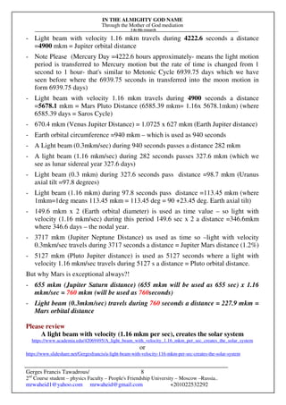 IN THE ALMIGHTY GOD NAME
Through the Mother of God mediation
I do this research
Gerges Francis Tawadrous/
2nd
Course student – physics Faculty – People's Friendship University – Moscow –Russia..
mrwaheid1@yahoo.com mrwaheid@gmail.com +201022532292
8
- Light beam with velocity 1.16 mkm travels during 4222.6 seconds a distance
=4900 mkm = Jupiter orbital distance
- Note Please (Mercury Day =4222.6 hours approximately- means the light motion
period is transferred to Mercury motion but the rate of time is changed from 1
second to 1 hour- that's similar to Metonic Cycle 6939.75 days which we have
seen before where the 6939.75 seconds in transferred into the moon motion in
form 6939.75 days)
- Light beam with velocity 1.16 mkm travels during 4900 seconds a distance
=5678.1 mkm = Mars Pluto Distance (6585.39 mkm= 1.16x 5678.1mkm) (where
6585.39 days = Saros Cycle)
- 670.4 mkm (Venus Jupiter Distance) = 1.0725 x 627 mkm (Earth Jupiter distance)
- Earth orbital circumference =940 mkm – which is used as 940 seconds
- A Light beam (0.3mkm/sec) during 940 seconds passes a distance 282 mkm
- A light beam (1.16 mkm/sec) during 282 seconds passes 327.6 mkm (which we
see as lunar sidereal year 327.6 days)
- Light beam (0.3 mkm) during 327.6 seconds pass distance =98.7 mkm (Uranus
axial tilt =97.8 degrees)
- Light beam (1.16 mkm) during 97.8 seconds pass distance =113.45 mkm (where
1mkm=1deg means 113.45 mkm = 113.45 deg = 90 +23.45 deg. Earth axial tilt)
- 149.6 mkm x 2 (Earth orbital diameter) is used as time value – so light with
velocity (1.16 mkm/sec) during this period 149.6 sec x 2 a distance =346.6mkm
where 346.6 days – the nodal year.
- 3717 mkm (Jupiter Neptune Distance) us used as time so –light with velocity
0.3mkm/sec travels during 3717 seconds a distance = Jupiter Mars distance (1.2%)
- 5127 mkm (Pluto Jupiter distance) is used as 5127 seconds where a light with
velocity 1.16 mkm/sec travels during 5127 s a distance = Pluto orbital distance.
But why Mars is exceptional always?!
- 655 mkm (Jupiter Saturn distance) (655 mkm will be used as 655 sec) x 1.16
mkm/sec = 760 mkm (will be used as 760seconds)
- Light beam (0.3mkm/sec) travels during 760 seconds a distance = 227.9 mkm =
Mars orbital distance
Please review
A light beam with velocity (1.16 mkm per sec), creates the solar system
https://www.academia.edu/42069495/A_light_beam_with_velocity_1.16_mkm_per_sec_creates_the_solar_system
or
https://www.slideshare.net/Gergesfrancis/a-light-beam-with-velocity-116-mkm-per-sec-creates-the-solar-system
 