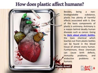 Howdoesplasticaffecthumans?
Besides, being a non-
biodegradable substance,
plastic has plenty of harmful
effects associated with it. One
of the basic components of
plastic is antimony. Antimony is
a reason behind deadly human
diseases such as cancer. Going
by facts about plastic bottles,
the toxic chemical which
leaches out from plastic bottles
can be found in the blood
tissue of almost every human.
Furthermore, these chemicals
can cause birth defects,
immunity problems, and
endocrine problems in
humans.
 