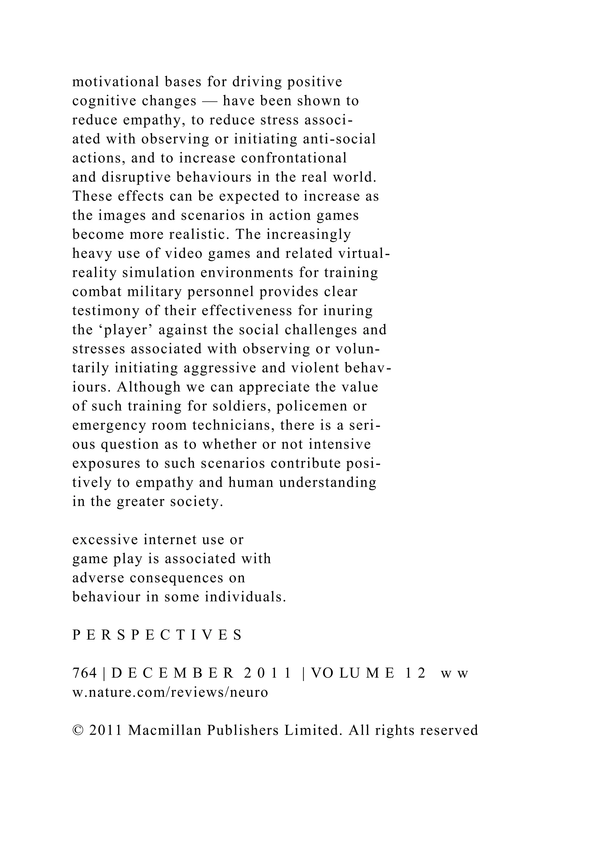 motivational bases for driving positive
cognitive changes — have been shown to
reduce empathy, to reduce stress associ-
ated with observing or initiating anti-social
actions, and to increase confrontational
and disruptive behaviours in the real world.
These effects can be expected to increase as
the images and scenarios in action games
become more realistic. The increasingly
heavy use of video games and related virtual-
reality simulation environments for training
combat military personnel provides clear
testimony of their effectiveness for inuring
the ‘player’ against the social challenges and
stresses associated with observing or volun-
tarily initiating aggressive and violent behav-
iours. Although we can appreciate the value
of such training for soldiers, policemen or
emergency room technicians, there is a seri-
ous question as to whether or not intensive
exposures to such scenarios contribute posi-
tively to empathy and human understanding
in the greater society.
excessive internet use or
game play is associated with
adverse consequences on
behaviour in some individuals.
P E R S P E C T I V E S
764 | D E C E M B E R 2 0 1 1 | VO LU M E 1 2 w w
w.nature.com/reviews/neuro
© 2011 Macmillan Publishers Limited. All rights reserved
 