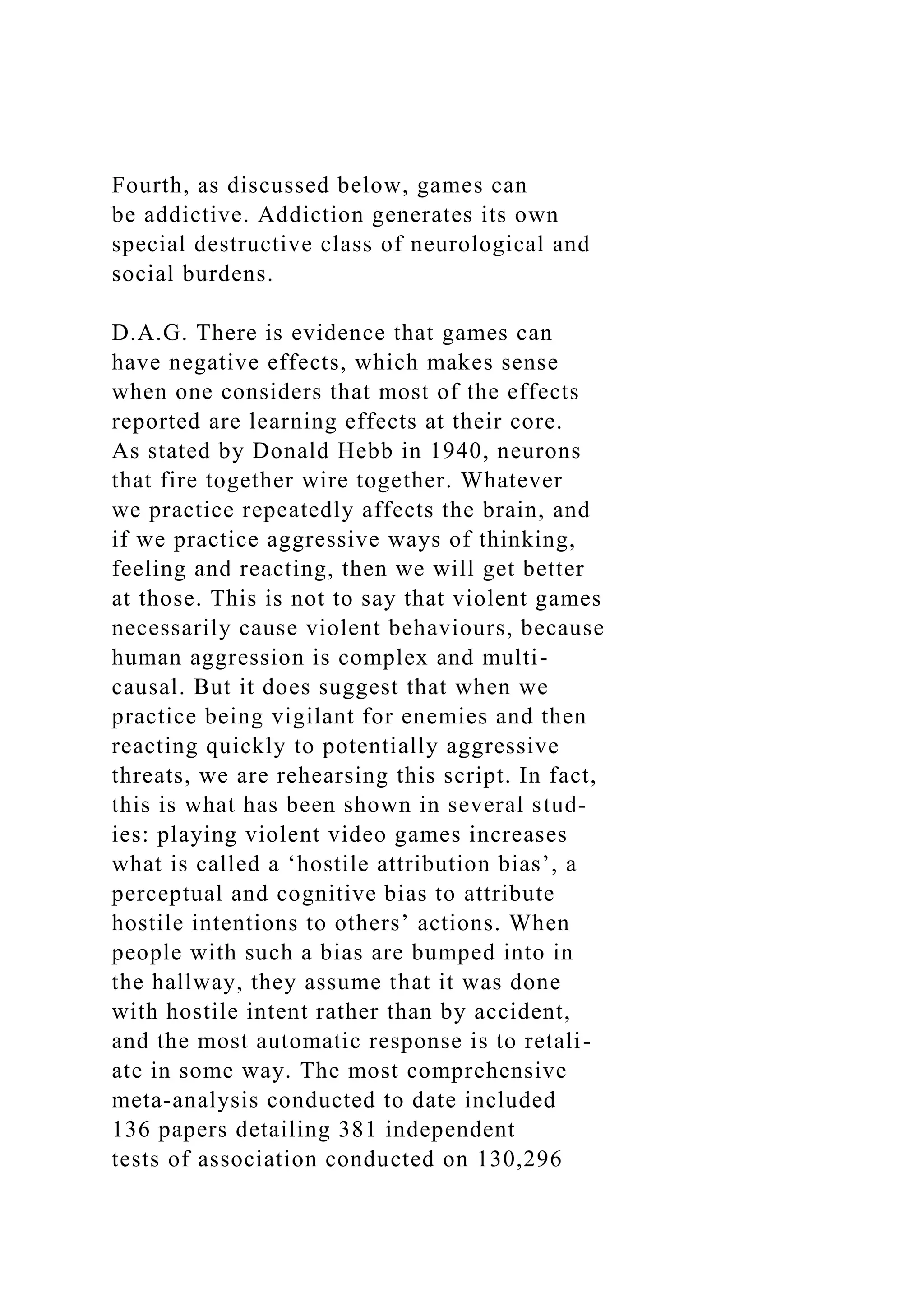 Fourth, as discussed below, games can
be addictive. Addiction generates its own
special destructive class of neurological and
social burdens.
D.A.G. There is evidence that games can
have negative effects, which makes sense
when one considers that most of the effects
reported are learning effects at their core.
As stated by Donald Hebb in 1940, neurons
that fire together wire together. Whatever
we practice repeatedly affects the brain, and
if we practice aggressive ways of thinking,
feeling and reacting, then we will get better
at those. This is not to say that violent games
necessarily cause violent behaviours, because
human aggression is complex and multi-
causal. But it does suggest that when we
practice being vigilant for enemies and then
reacting quickly to potentially aggressive
threats, we are rehearsing this script. In fact,
this is what has been shown in several stud-
ies: playing violent video games increases
what is called a ‘hostile attribution bias’, a
perceptual and cognitive bias to attribute
hostile intentions to others’ actions. When
people with such a bias are bumped into in
the hallway, they assume that it was done
with hostile intent rather than by accident,
and the most automatic response is to retali-
ate in some way. The most comprehensive
meta-analysis conducted to date included
136 papers detailing 381 independent
tests of association conducted on 130,296
 