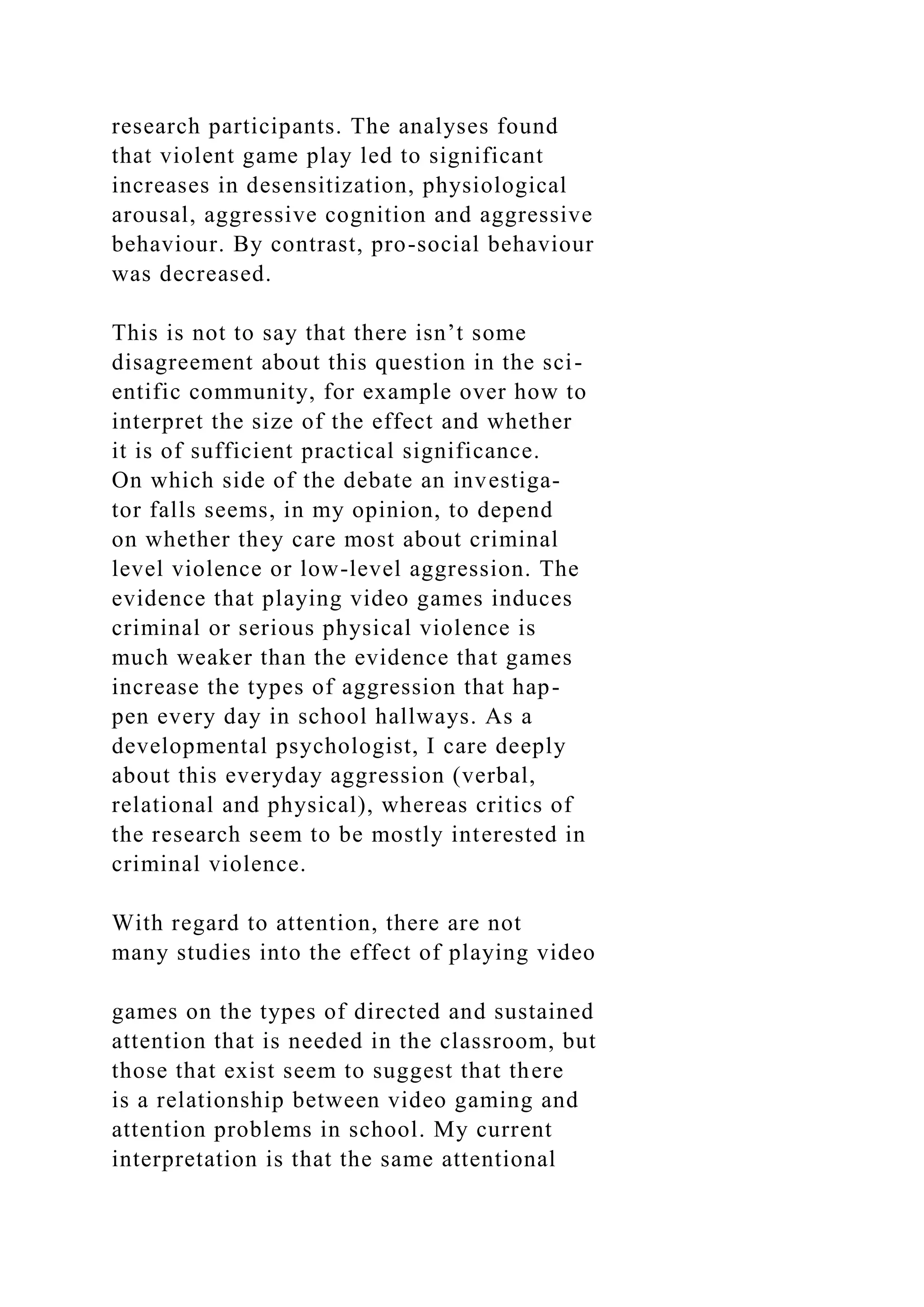 research participants. The analyses found
that violent game play led to significant
increases in desensitization, physiological
arousal, aggressive cognition and aggressive
behaviour. By contrast, pro-social behaviour
was decreased.
This is not to say that there isn’t some
disagreement about this question in the sci-
entific community, for example over how to
interpret the size of the effect and whether
it is of sufficient practical significance.
On which side of the debate an investiga-
tor falls seems, in my opinion, to depend
on whether they care most about criminal
level violence or low-level aggression. The
evidence that playing video games induces
criminal or serious physical violence is
much weaker than the evidence that games
increase the types of aggression that hap-
pen every day in school hallways. As a
developmental psychologist, I care deeply
about this everyday aggression (verbal,
relational and physical), whereas critics of
the research seem to be mostly interested in
criminal violence.
With regard to attention, there are not
many studies into the effect of playing video
games on the types of directed and sustained
attention that is needed in the classroom, but
those that exist seem to suggest that there
is a relationship between video gaming and
attention problems in school. My current
interpretation is that the same attentional
 