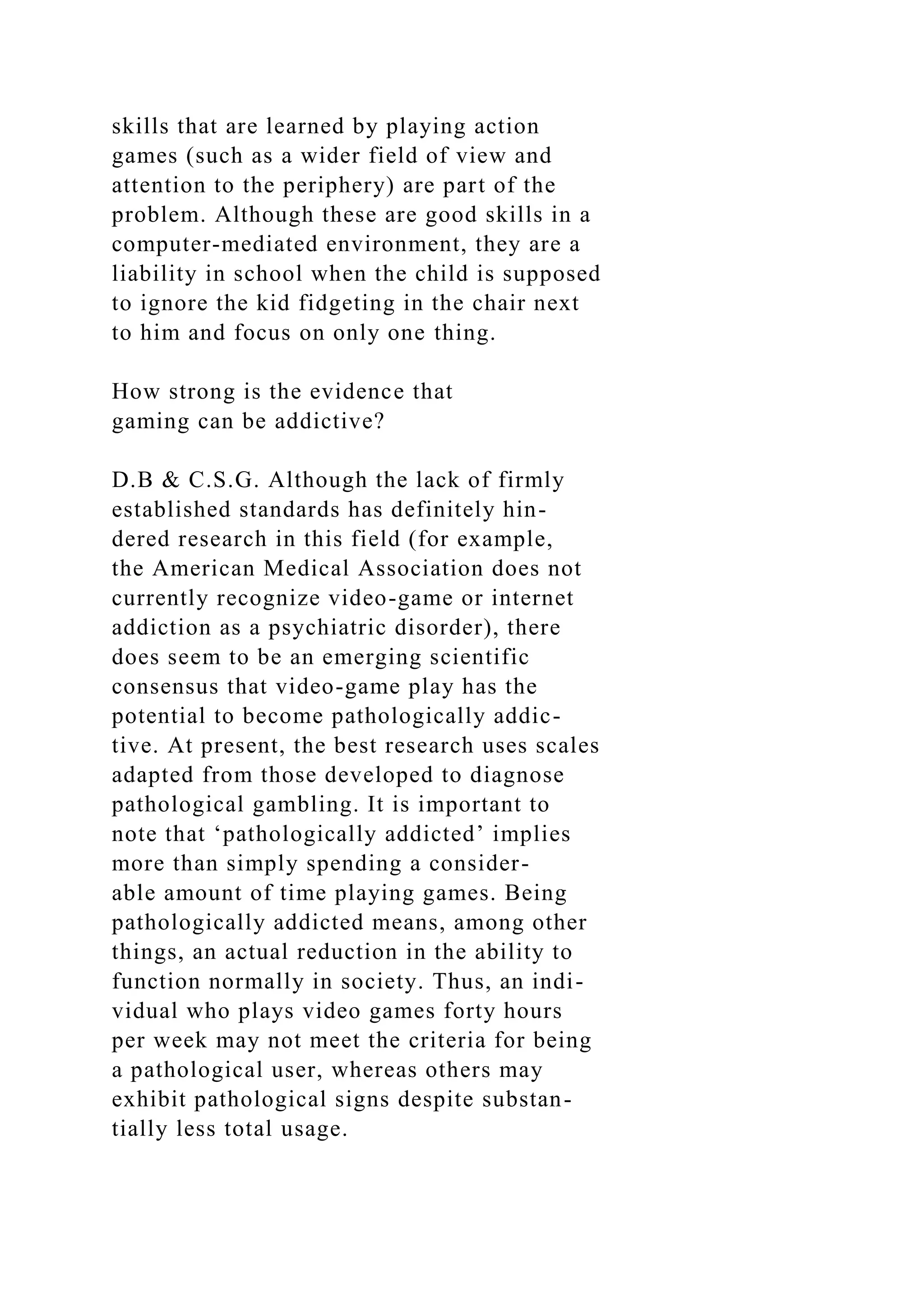 skills that are learned by playing action
games (such as a wider field of view and
attention to the periphery) are part of the
problem. Although these are good skills in a
computer-mediated environment, they are a
liability in school when the child is supposed
to ignore the kid fidgeting in the chair next
to him and focus on only one thing.
How strong is the evidence that
gaming can be addictive?
D.B & C.S.G. Although the lack of firmly
established standards has definitely hin-
dered research in this field (for example,
the American Medical Association does not
currently recognize video-game or internet
addiction as a psychiatric disorder), there
does seem to be an emerging scientific
consensus that video-game play has the
potential to become pathologically addic-
tive. At present, the best research uses scales
adapted from those developed to diagnose
pathological gambling. It is important to
note that ‘pathologically addicted’ implies
more than simply spending a consider-
able amount of time playing games. Being
pathologically addicted means, among other
things, an actual reduction in the ability to
function normally in society. Thus, an indi-
vidual who plays video games forty hours
per week may not meet the criteria for being
a pathological user, whereas others may
exhibit pathological signs despite substan-
tially less total usage.
 