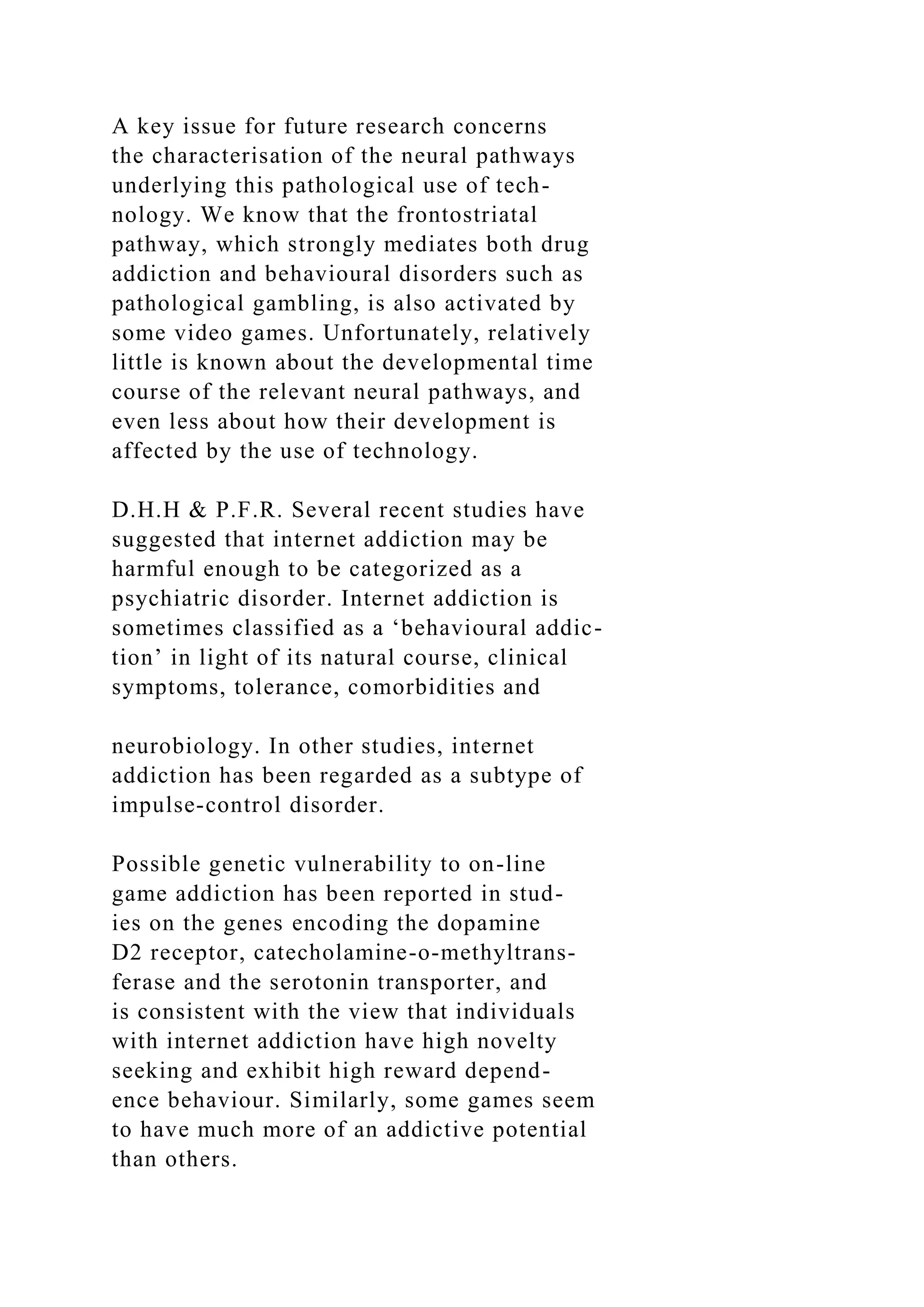 A key issue for future research concerns
the characterisation of the neural pathways
underlying this pathological use of tech-
nology. We know that the frontostriatal
pathway, which strongly mediates both drug
addiction and behavioural disorders such as
pathological gambling, is also activated by
some video games. Unfortunately, relatively
little is known about the developmental time
course of the relevant neural pathways, and
even less about how their development is
affected by the use of technology.
D.H.H & P.F.R. Several recent studies have
suggested that internet addiction may be
harmful enough to be categorized as a
psychiatric disorder. Internet addiction is
sometimes classified as a ‘behavioural addic-
tion’ in light of its natural course, clinical
symptoms, tolerance, comorbidities and
neurobiology. In other studies, internet
addiction has been regarded as a subtype of
impulse-control disorder.
Possible genetic vulnerability to on-line
game addiction has been reported in stud-
ies on the genes encoding the dopamine
D2 receptor, catecholamine-o-methyltrans-
ferase and the serotonin transporter, and
is consistent with the view that individuals
with internet addiction have high novelty
seeking and exhibit high reward depend-
ence behaviour. Similarly, some games seem
to have much more of an addictive potential
than others.
 