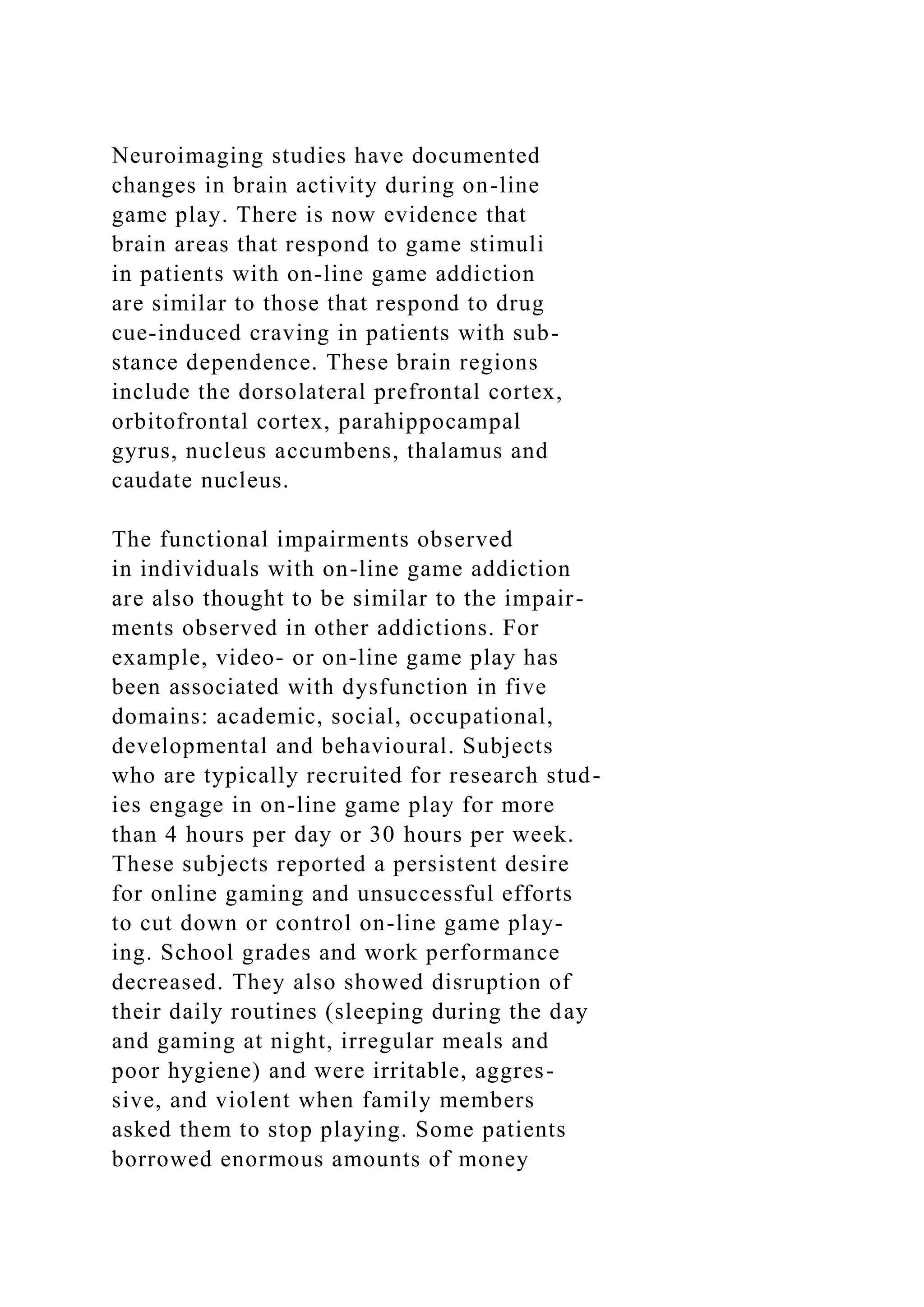 Neuroimaging studies have documented
changes in brain activity during on-line
game play. There is now evidence that
brain areas that respond to game stimuli
in patients with on-line game addiction
are similar to those that respond to drug
cue-induced craving in patients with sub-
stance dependence. These brain regions
include the dorsolateral prefrontal cortex,
orbitofrontal cortex, parahippocampal
gyrus, nucleus accumbens, thalamus and
caudate nucleus.
The functional impairments observed
in individuals with on-line game addiction
are also thought to be similar to the impair-
ments observed in other addictions. For
example, video- or on-line game play has
been associated with dysfunction in five
domains: academic, social, occupational,
developmental and behavioural. Subjects
who are typically recruited for research stud-
ies engage in on-line game play for more
than 4 hours per day or 30 hours per week.
These subjects reported a persistent desire
for online gaming and unsuccessful efforts
to cut down or control on-line game play-
ing. School grades and work performance
decreased. They also showed disruption of
their daily routines (sleeping during the day
and gaming at night, irregular meals and
poor hygiene) and were irritable, aggres-
sive, and violent when family members
asked them to stop playing. Some patients
borrowed enormous amounts of money
 