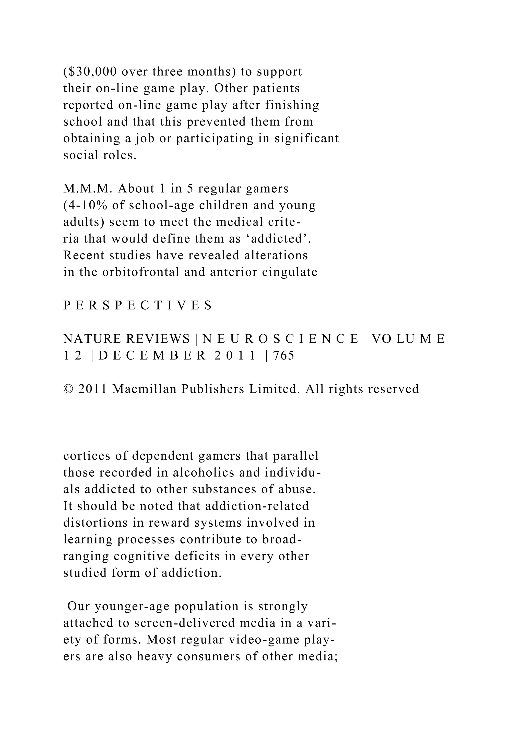 ($30,000 over three months) to support
their on-line game play. Other patients
reported on-line game play after finishing
school and that this prevented them from
obtaining a job or participating in significant
social roles.
M.M.M. About 1 in 5 regular gamers
(4-10% of school-age children and young
adults) seem to meet the medical crite-
ria that would define them as ‘addicted’.
Recent studies have revealed alterations
in the orbitofrontal and anterior cingulate
P E R S P E C T I V E S
NATURE REVIEWS | N E U R O S C I E N C E VO LU M E
1 2 | D E C E M B E R 2 0 1 1 | 765
© 2011 Macmillan Publishers Limited. All rights reserved
cortices of dependent gamers that parallel
those recorded in alcoholics and individu-
als addicted to other substances of abuse.
It should be noted that addiction-related
distortions in reward systems involved in
learning processes contribute to broad-
ranging cognitive deficits in every other
studied form of addiction.
Our younger-age population is strongly
attached to screen-delivered media in a vari-
ety of forms. Most regular video-game play-
ers are also heavy consumers of other media;
 