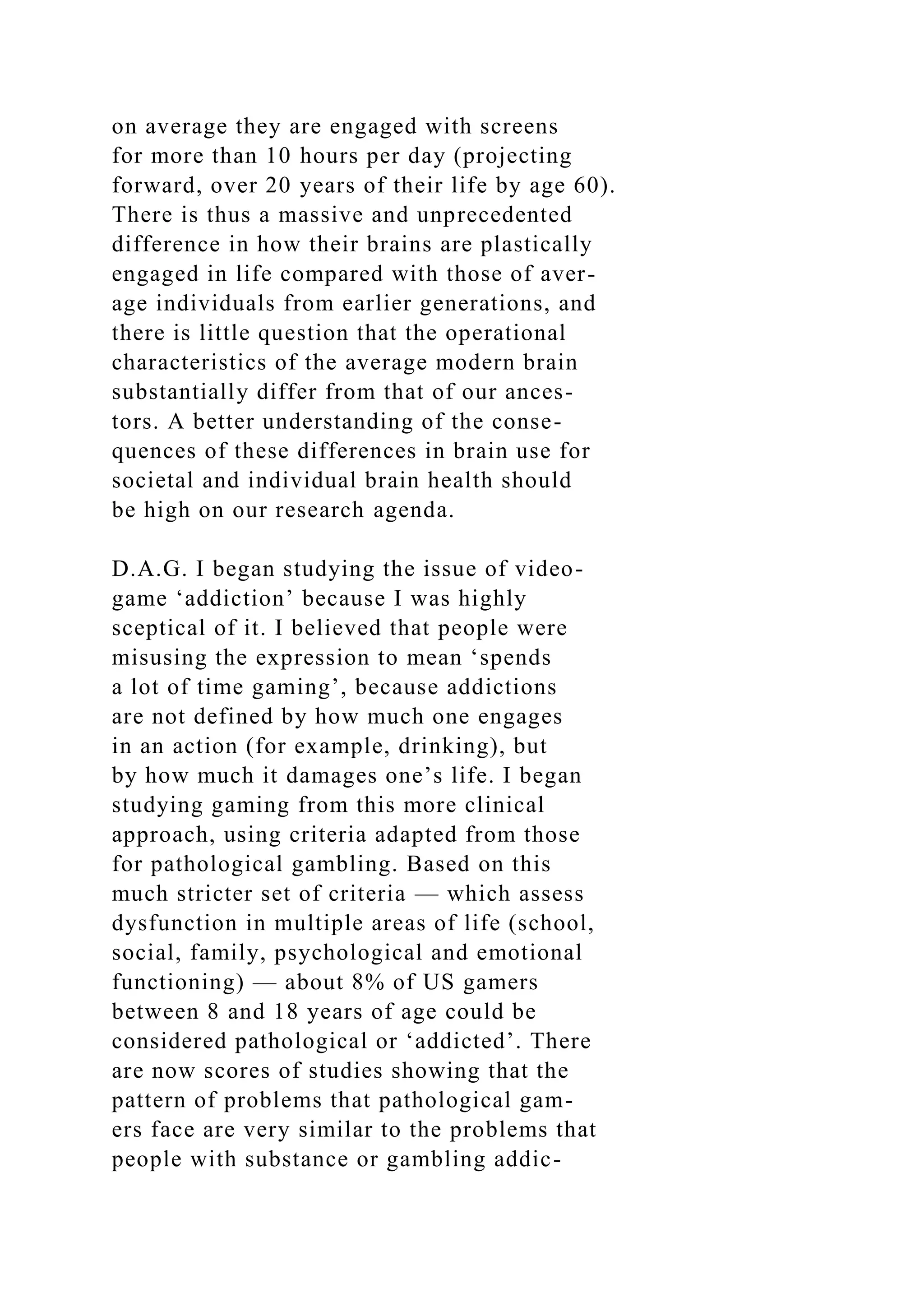 on average they are engaged with screens
for more than 10 hours per day (projecting
forward, over 20 years of their life by age 60).
There is thus a massive and unprecedented
difference in how their brains are plastically
engaged in life compared with those of aver-
age individuals from earlier generations, and
there is little question that the operational
characteristics of the average modern brain
substantially differ from that of our ances-
tors. A better understanding of the conse-
quences of these differences in brain use for
societal and individual brain health should
be high on our research agenda.
D.A.G. I began studying the issue of video-
game ‘addiction’ because I was highly
sceptical of it. I believed that people were
misusing the expression to mean ‘spends
a lot of time gaming’, because addictions
are not defined by how much one engages
in an action (for example, drinking), but
by how much it damages one’s life. I began
studying gaming from this more clinical
approach, using criteria adapted from those
for pathological gambling. Based on this
much stricter set of criteria — which assess
dysfunction in multiple areas of life (school,
social, family, psychological and emotional
functioning) — about 8% of US gamers
between 8 and 18 years of age could be
considered pathological or ‘addicted’. There
are now scores of studies showing that the
pattern of problems that pathological gam-
ers face are very similar to the problems that
people with substance or gambling addic-
 
