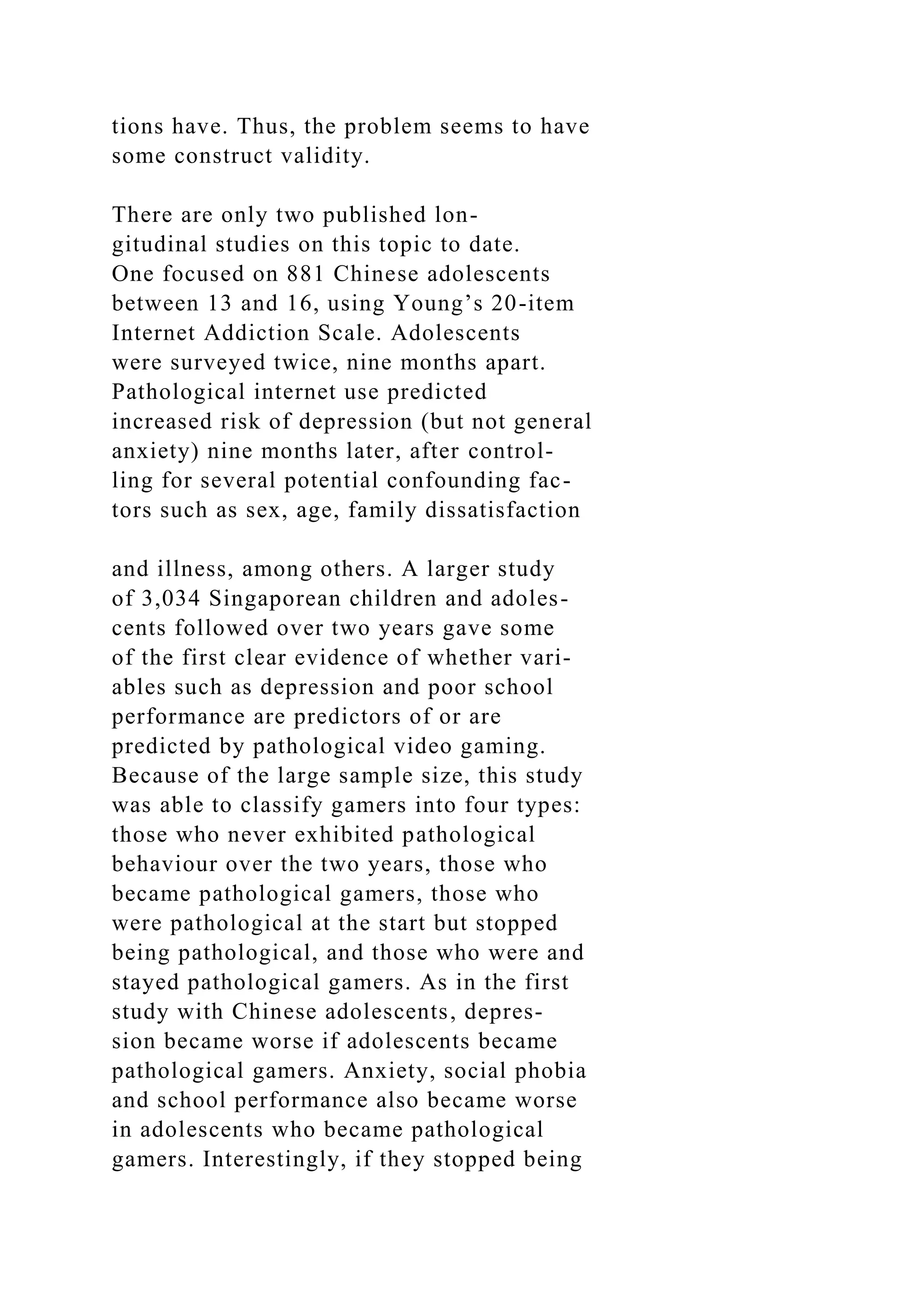tions have. Thus, the problem seems to have
some construct validity.
There are only two published lon-
gitudinal studies on this topic to date.
One focused on 881 Chinese adolescents
between 13 and 16, using Young’s 20-item
Internet Addiction Scale. Adolescents
were surveyed twice, nine months apart.
Pathological internet use predicted
increased risk of depression (but not general
anxiety) nine months later, after control-
ling for several potential confounding fac-
tors such as sex, age, family dissatisfaction
and illness, among others. A larger study
of 3,034 Singaporean children and adoles-
cents followed over two years gave some
of the first clear evidence of whether vari-
ables such as depression and poor school
performance are predictors of or are
predicted by pathological video gaming.
Because of the large sample size, this study
was able to classify gamers into four types:
those who never exhibited pathological
behaviour over the two years, those who
became pathological gamers, those who
were pathological at the start but stopped
being pathological, and those who were and
stayed pathological gamers. As in the first
study with Chinese adolescents, depres-
sion became worse if adolescents became
pathological gamers. Anxiety, social phobia
and school performance also became worse
in adolescents who became pathological
gamers. Interestingly, if they stopped being
 
