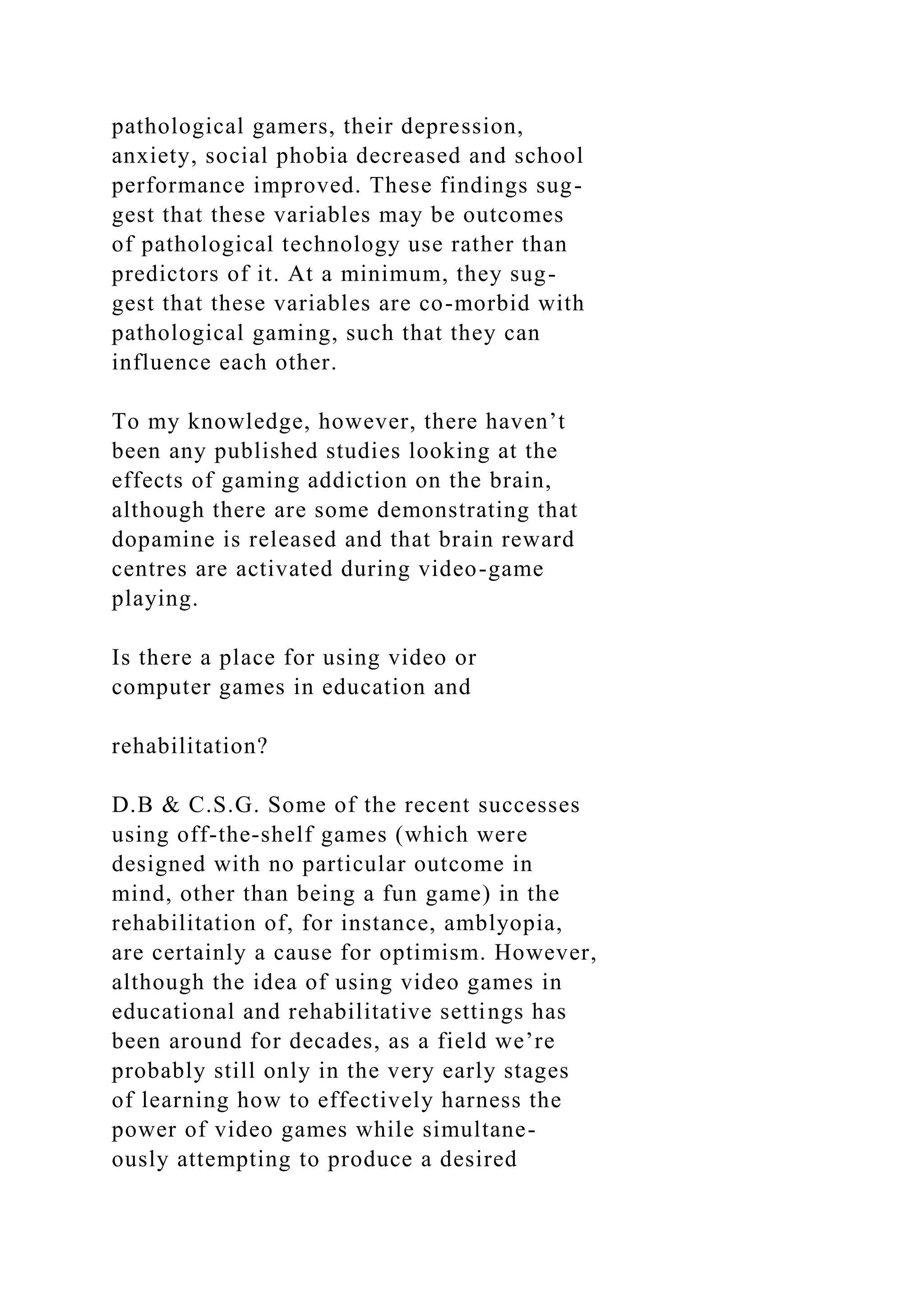 pathological gamers, their depression,
anxiety, social phobia decreased and school
performance improved. These findings sug-
gest that these variables may be outcomes
of pathological technology use rather than
predictors of it. At a minimum, they sug-
gest that these variables are co-morbid with
pathological gaming, such that they can
influence each other.
To my knowledge, however, there haven’t
been any published studies looking at the
effects of gaming addiction on the brain,
although there are some demonstrating that
dopamine is released and that brain reward
centres are activated during video-game
playing.
Is there a place for using video or
computer games in education and
rehabilitation?
D.B & C.S.G. Some of the recent successes
using off-the-shelf games (which were
designed with no particular outcome in
mind, other than being a fun game) in the
rehabilitation of, for instance, amblyopia,
are certainly a cause for optimism. However,
although the idea of using video games in
educational and rehabilitative settings has
been around for decades, as a field we’re
probably still only in the very early stages
of learning how to effectively harness the
power of video games while simultane-
ously attempting to produce a desired
 