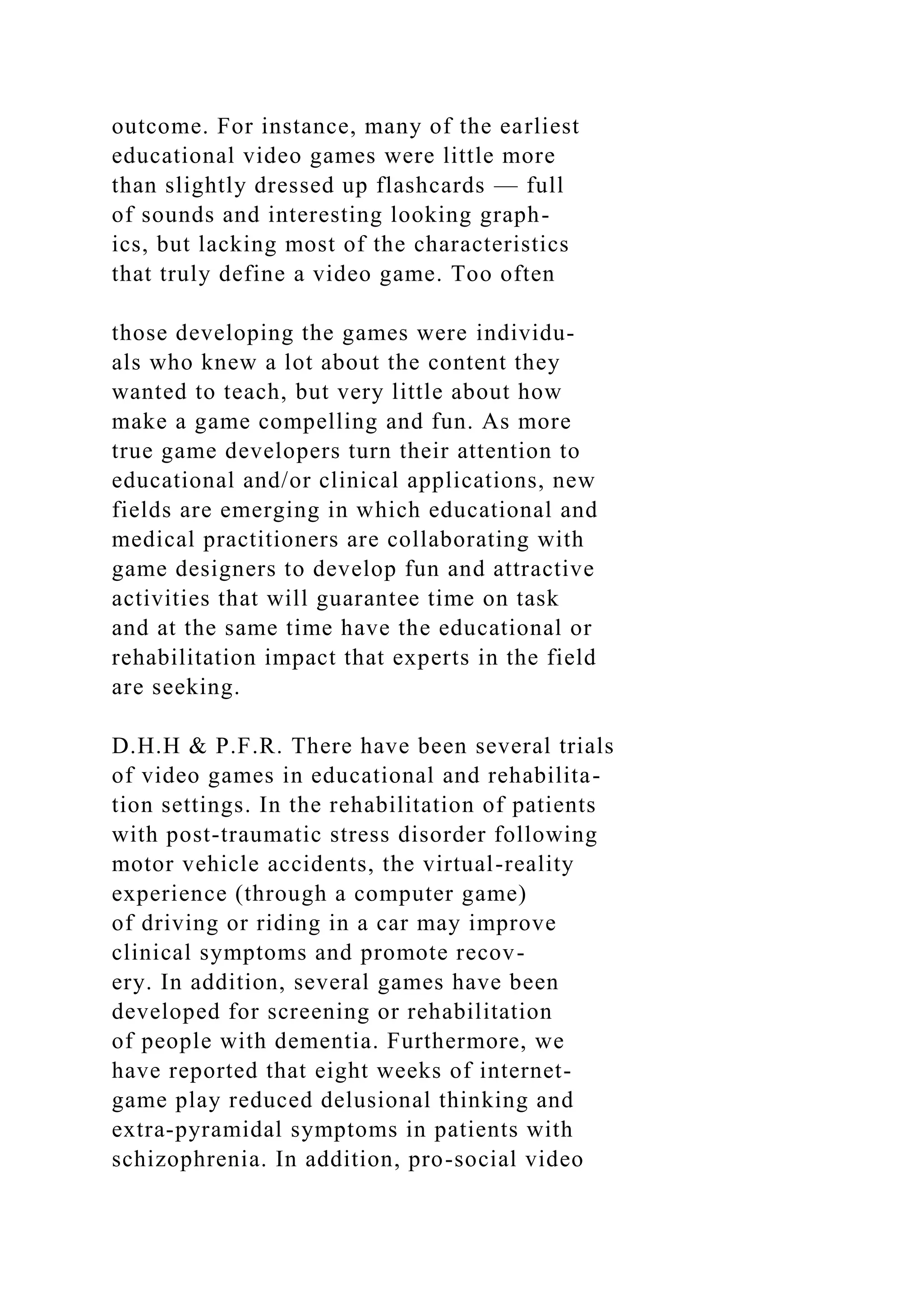 outcome. For instance, many of the earliest
educational video games were little more
than slightly dressed up flashcards — full
of sounds and interesting looking graph-
ics, but lacking most of the characteristics
that truly define a video game. Too often
those developing the games were individu-
als who knew a lot about the content they
wanted to teach, but very little about how
make a game compelling and fun. As more
true game developers turn their attention to
educational and/or clinical applications, new
fields are emerging in which educational and
medical practitioners are collaborating with
game designers to develop fun and attractive
activities that will guarantee time on task
and at the same time have the educational or
rehabilitation impact that experts in the field
are seeking.
D.H.H & P.F.R. There have been several trials
of video games in educational and rehabilita-
tion settings. In the rehabilitation of patients
with post-traumatic stress disorder following
motor vehicle accidents, the virtual-reality
experience (through a computer game)
of driving or riding in a car may improve
clinical symptoms and promote recov-
ery. In addition, several games have been
developed for screening or rehabilitation
of people with dementia. Furthermore, we
have reported that eight weeks of internet-
game play reduced delusional thinking and
extra-pyramidal symptoms in patients with
schizophrenia. In addition, pro-social video
 