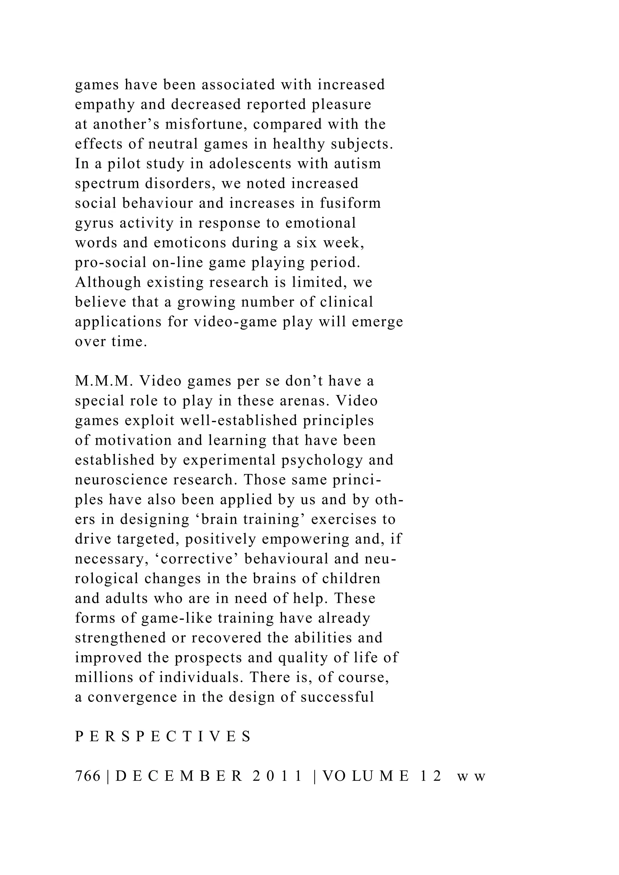 games have been associated with increased
empathy and decreased reported pleasure
at another’s misfortune, compared with the
effects of neutral games in healthy subjects.
In a pilot study in adolescents with autism
spectrum disorders, we noted increased
social behaviour and increases in fusiform
gyrus activity in response to emotional
words and emoticons during a six week,
pro-social on-line game playing period.
Although existing research is limited, we
believe that a growing number of clinical
applications for video-game play will emerge
over time.
M.M.M. Video games per se don’t have a
special role to play in these arenas. Video
games exploit well-established principles
of motivation and learning that have been
established by experimental psychology and
neuroscience research. Those same princi-
ples have also been applied by us and by oth-
ers in designing ‘brain training’ exercises to
drive targeted, positively empowering and, if
necessary, ‘corrective’ behavioural and neu-
rological changes in the brains of children
and adults who are in need of help. These
forms of game-like training have already
strengthened or recovered the abilities and
improved the prospects and quality of life of
millions of individuals. There is, of course,
a convergence in the design of successful
P E R S P E C T I V E S
766 | D E C E M B E R 2 0 1 1 | VO LU M E 1 2 w w
 