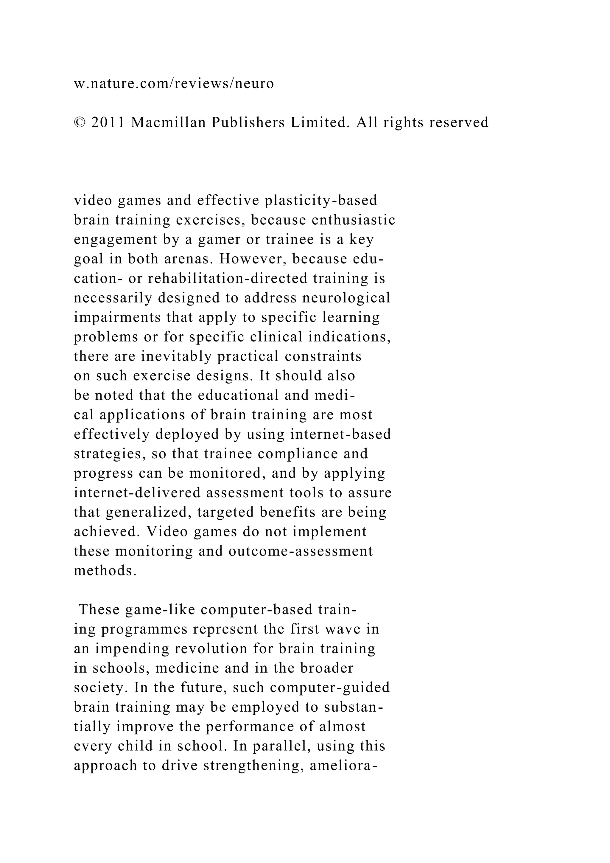 w.nature.com/reviews/neuro
© 2011 Macmillan Publishers Limited. All rights reserved
video games and effective plasticity-based
brain training exercises, because enthusiastic
engagement by a gamer or trainee is a key
goal in both arenas. However, because edu-
cation- or rehabilitation-directed training is
necessarily designed to address neurological
impairments that apply to specific learning
problems or for specific clinical indications,
there are inevitably practical constraints
on such exercise designs. It should also
be noted that the educational and medi-
cal applications of brain training are most
effectively deployed by using internet-based
strategies, so that trainee compliance and
progress can be monitored, and by applying
internet-delivered assessment tools to assure
that generalized, targeted benefits are being
achieved. Video games do not implement
these monitoring and outcome-assessment
methods.
These game-like computer-based train-
ing programmes represent the first wave in
an impending revolution for brain training
in schools, medicine and in the broader
society. In the future, such computer-guided
brain training may be employed to substan-
tially improve the performance of almost
every child in school. In parallel, using this
approach to drive strengthening, ameliora-
 
