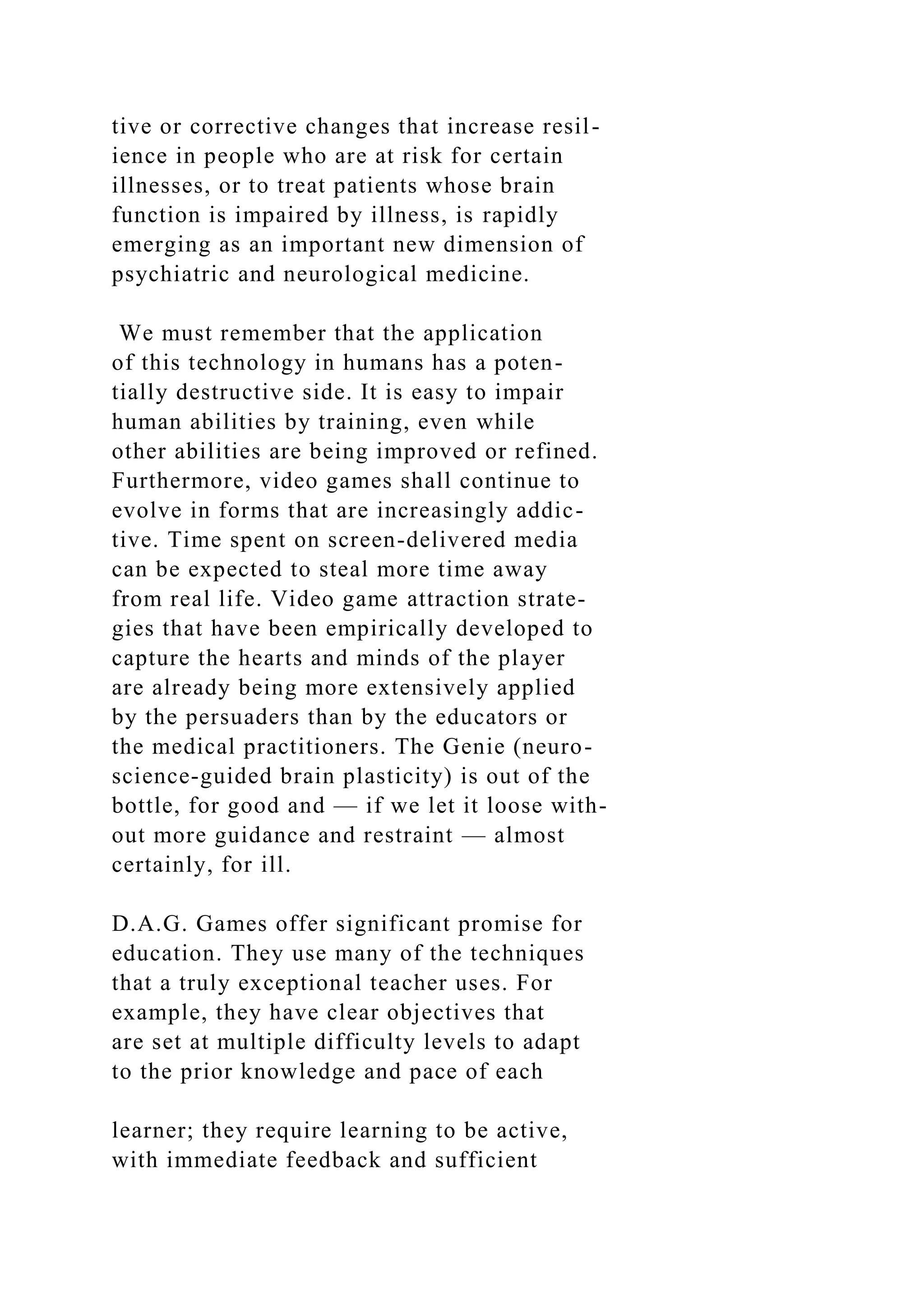 tive or corrective changes that increase resil-
ience in people who are at risk for certain
illnesses, or to treat patients whose brain
function is impaired by illness, is rapidly
emerging as an important new dimension of
psychiatric and neurological medicine.
We must remember that the application
of this technology in humans has a poten-
tially destructive side. It is easy to impair
human abilities by training, even while
other abilities are being improved or refined.
Furthermore, video games shall continue to
evolve in forms that are increasingly addic-
tive. Time spent on screen-delivered media
can be expected to steal more time away
from real life. Video game attraction strate-
gies that have been empirically developed to
capture the hearts and minds of the player
are already being more extensively applied
by the persuaders than by the educators or
the medical practitioners. The Genie (neuro-
science-guided brain plasticity) is out of the
bottle, for good and — if we let it loose with-
out more guidance and restraint — almost
certainly, for ill.
D.A.G. Games offer significant promise for
education. They use many of the techniques
that a truly exceptional teacher uses. For
example, they have clear objectives that
are set at multiple difficulty levels to adapt
to the prior knowledge and pace of each
learner; they require learning to be active,
with immediate feedback and sufficient
 