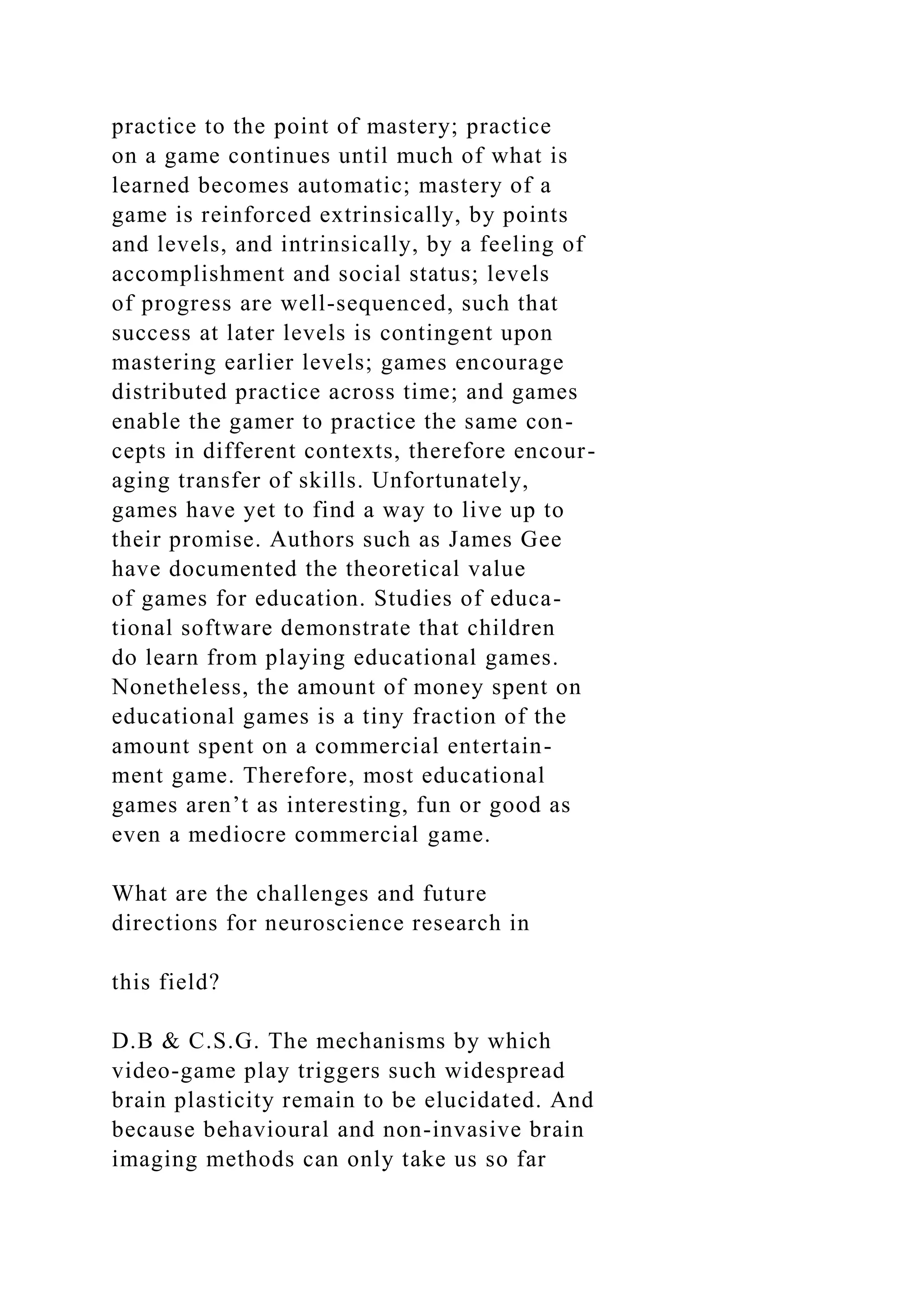 practice to the point of mastery; practice
on a game continues until much of what is
learned becomes automatic; mastery of a
game is reinforced extrinsically, by points
and levels, and intrinsically, by a feeling of
accomplishment and social status; levels
of progress are well-sequenced, such that
success at later levels is contingent upon
mastering earlier levels; games encourage
distributed practice across time; and games
enable the gamer to practice the same con-
cepts in different contexts, therefore encour-
aging transfer of skills. Unfortunately,
games have yet to find a way to live up to
their promise. Authors such as James Gee
have documented the theoretical value
of games for education. Studies of educa-
tional software demonstrate that children
do learn from playing educational games.
Nonetheless, the amount of money spent on
educational games is a tiny fraction of the
amount spent on a commercial entertain-
ment game. Therefore, most educational
games aren’t as interesting, fun or good as
even a mediocre commercial game.
What are the challenges and future
directions for neuroscience research in
this field?
D.B & C.S.G. The mechanisms by which
video-game play triggers such widespread
brain plasticity remain to be elucidated. And
because behavioural and non-invasive brain
imaging methods can only take us so far
 