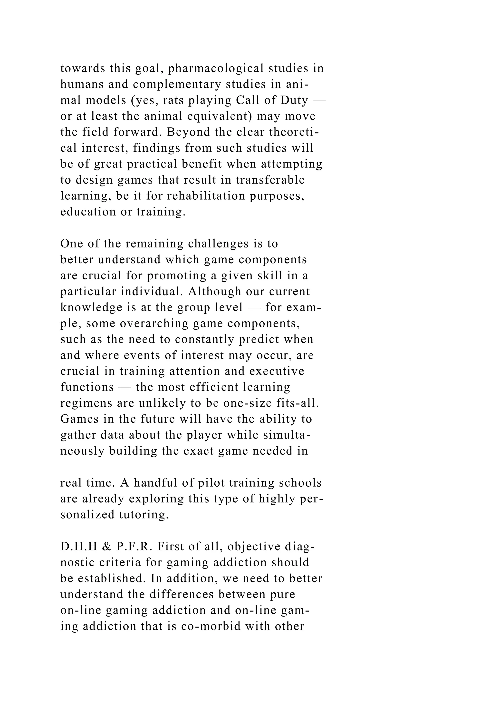 towards this goal, pharmacological studies in
humans and complementary studies in ani-
mal models (yes, rats playing Call of Duty —
or at least the animal equivalent) may move
the field forward. Beyond the clear theoreti-
cal interest, findings from such studies will
be of great practical benefit when attempting
to design games that result in transferable
learning, be it for rehabilitation purposes,
education or training.
One of the remaining challenges is to
better understand which game components
are crucial for promoting a given skill in a
particular individual. Although our current
knowledge is at the group level — for exam-
ple, some overarching game components,
such as the need to constantly predict when
and where events of interest may occur, are
crucial in training attention and executive
functions — the most efficient learning
regimens are unlikely to be one-size fits-all.
Games in the future will have the ability to
gather data about the player while simulta-
neously building the exact game needed in
real time. A handful of pilot training schools
are already exploring this type of highly per-
sonalized tutoring.
D.H.H & P.F.R. First of all, objective diag-
nostic criteria for gaming addiction should
be established. In addition, we need to better
understand the differences between pure
on-line gaming addiction and on-line gam-
ing addiction that is co-morbid with other
 