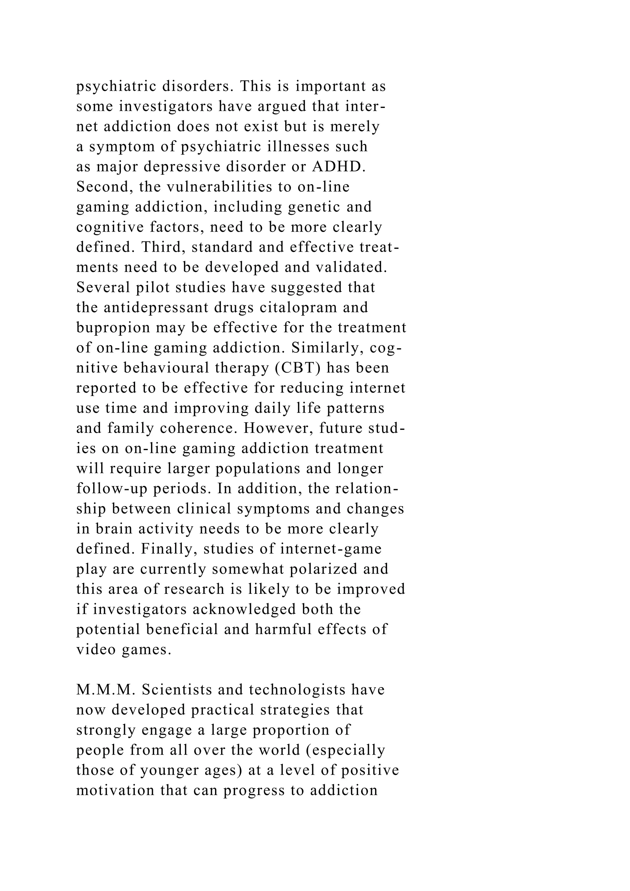 psychiatric disorders. This is important as
some investigators have argued that inter-
net addiction does not exist but is merely
a symptom of psychiatric illnesses such
as major depressive disorder or ADHD.
Second, the vulnerabilities to on-line
gaming addiction, including genetic and
cognitive factors, need to be more clearly
defined. Third, standard and effective treat-
ments need to be developed and validated.
Several pilot studies have suggested that
the antidepressant drugs citalopram and
bupropion may be effective for the treatment
of on-line gaming addiction. Similarly, cog-
nitive behavioural therapy (CBT) has been
reported to be effective for reducing internet
use time and improving daily life patterns
and family coherence. However, future stud-
ies on on-line gaming addiction treatment
will require larger populations and longer
follow-up periods. In addition, the relation-
ship between clinical symptoms and changes
in brain activity needs to be more clearly
defined. Finally, studies of internet-game
play are currently somewhat polarized and
this area of research is likely to be improved
if investigators acknowledged both the
potential beneficial and harmful effects of
video games.
M.M.M. Scientists and technologists have
now developed practical strategies that
strongly engage a large proportion of
people from all over the world (especially
those of younger ages) at a level of positive
motivation that can progress to addiction
 