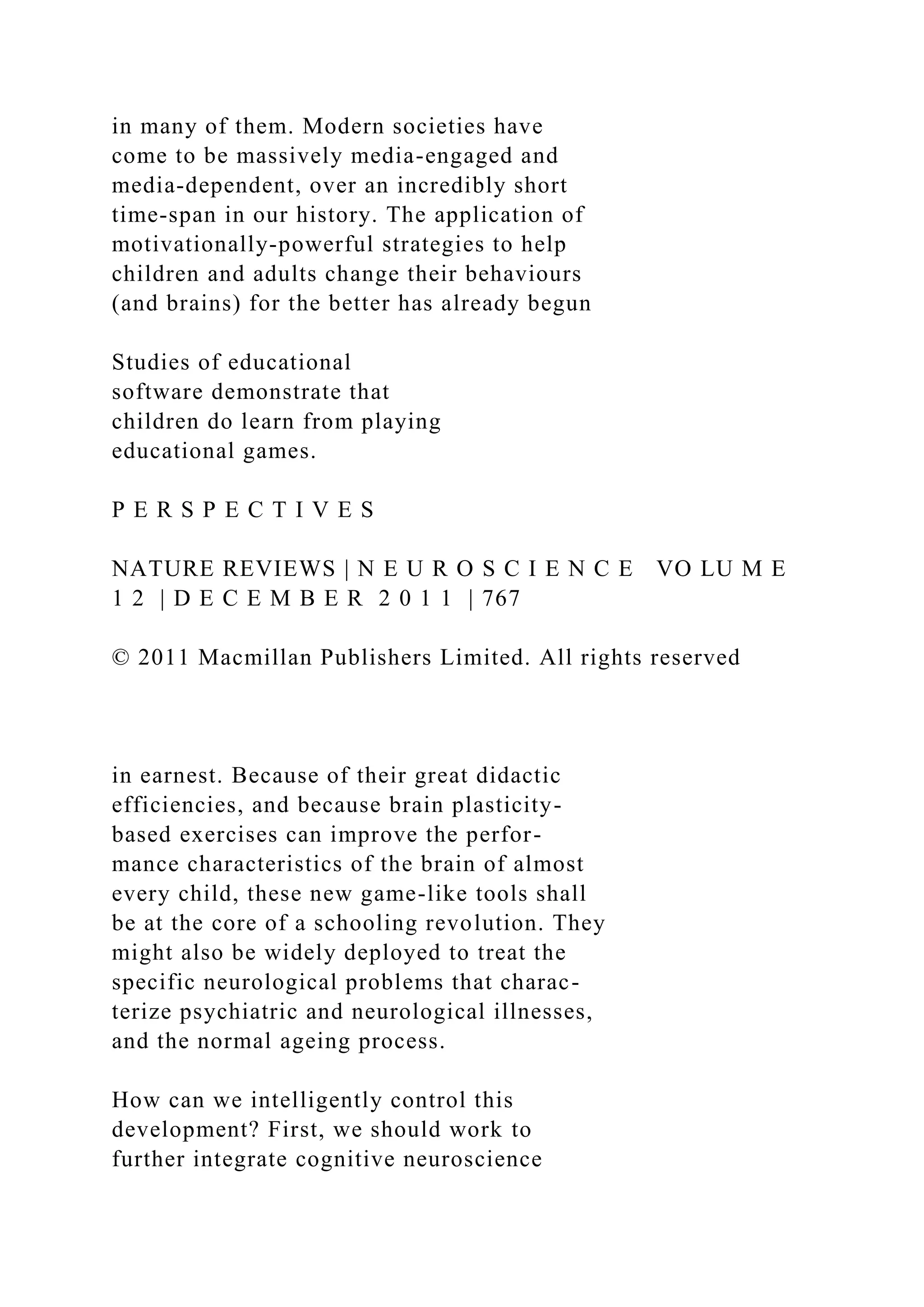 in many of them. Modern societies have
come to be massively media-engaged and
media-dependent, over an incredibly short
time-span in our history. The application of
motivationally-powerful strategies to help
children and adults change their behaviours
(and brains) for the better has already begun
Studies of educational
software demonstrate that
children do learn from playing
educational games.
P E R S P E C T I V E S
NATURE REVIEWS | N E U R O S C I E N C E VO LU M E
1 2 | D E C E M B E R 2 0 1 1 | 767
© 2011 Macmillan Publishers Limited. All rights reserved
in earnest. Because of their great didactic
efficiencies, and because brain plasticity-
based exercises can improve the perfor-
mance characteristics of the brain of almost
every child, these new game-like tools shall
be at the core of a schooling revolution. They
might also be widely deployed to treat the
specific neurological problems that charac-
terize psychiatric and neurological illnesses,
and the normal ageing process.
How can we intelligently control this
development? First, we should work to
further integrate cognitive neuroscience
 