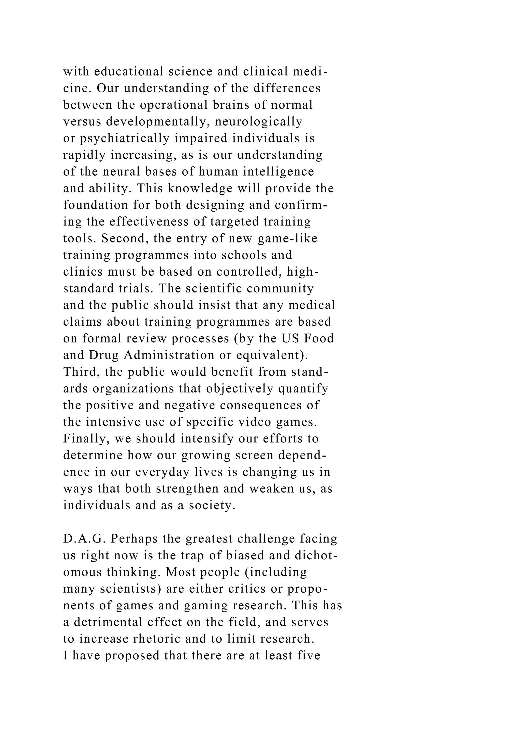 with educational science and clinical medi-
cine. Our understanding of the differences
between the operational brains of normal
versus developmentally, neurologically
or psychiatrically impaired individuals is
rapidly increasing, as is our understanding
of the neural bases of human intelligence
and ability. This knowledge will provide the
foundation for both designing and confirm-
ing the effectiveness of targeted training
tools. Second, the entry of new game-like
training programmes into schools and
clinics must be based on controlled, high-
standard trials. The scientific community
and the public should insist that any medical
claims about training programmes are based
on formal review processes (by the US Food
and Drug Administration or equivalent).
Third, the public would benefit from stand-
ards organizations that objectively quantify
the positive and negative consequences of
the intensive use of specific video games.
Finally, we should intensify our efforts to
determine how our growing screen depend-
ence in our everyday lives is changing us in
ways that both strengthen and weaken us, as
individuals and as a society.
D.A.G. Perhaps the greatest challenge facing
us right now is the trap of biased and dichot-
omous thinking. Most people (including
many scientists) are either critics or propo-
nents of games and gaming research. This has
a detrimental effect on the field, and serves
to increase rhetoric and to limit research.
I have proposed that there are at least five
 