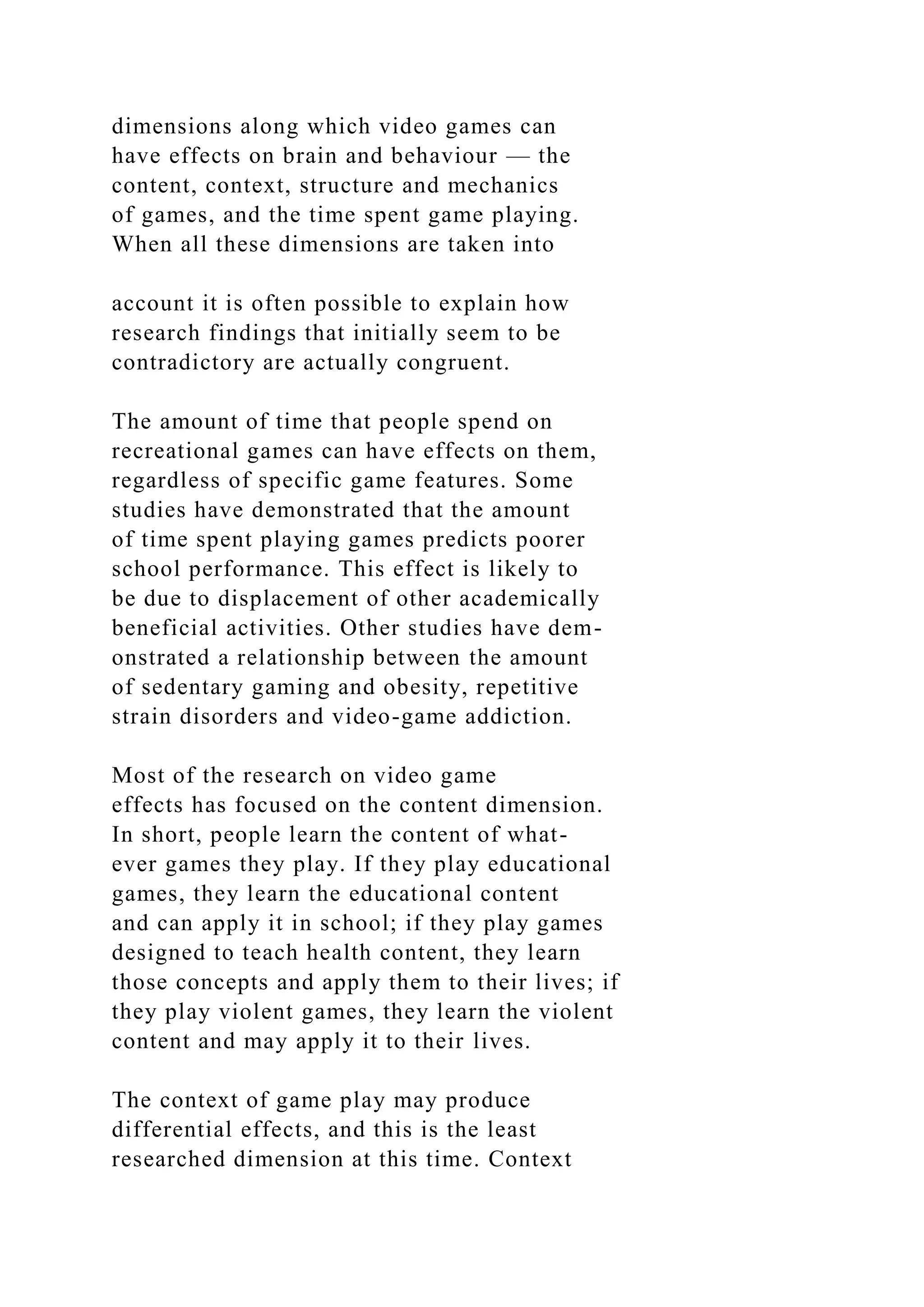 dimensions along which video games can
have effects on brain and behaviour — the
content, context, structure and mechanics
of games, and the time spent game playing.
When all these dimensions are taken into
account it is often possible to explain how
research findings that initially seem to be
contradictory are actually congruent.
The amount of time that people spend on
recreational games can have effects on them,
regardless of specific game features. Some
studies have demonstrated that the amount
of time spent playing games predicts poorer
school performance. This effect is likely to
be due to displacement of other academically
beneficial activities. Other studies have dem-
onstrated a relationship between the amount
of sedentary gaming and obesity, repetitive
strain disorders and video-game addiction.
Most of the research on video game
effects has focused on the content dimension.
In short, people learn the content of what-
ever games they play. If they play educational
games, they learn the educational content
and can apply it in school; if they play games
designed to teach health content, they learn
those concepts and apply them to their lives; if
they play violent games, they learn the violent
content and may apply it to their lives.
The context of game play may produce
differential effects, and this is the least
researched dimension at this time. Context
 