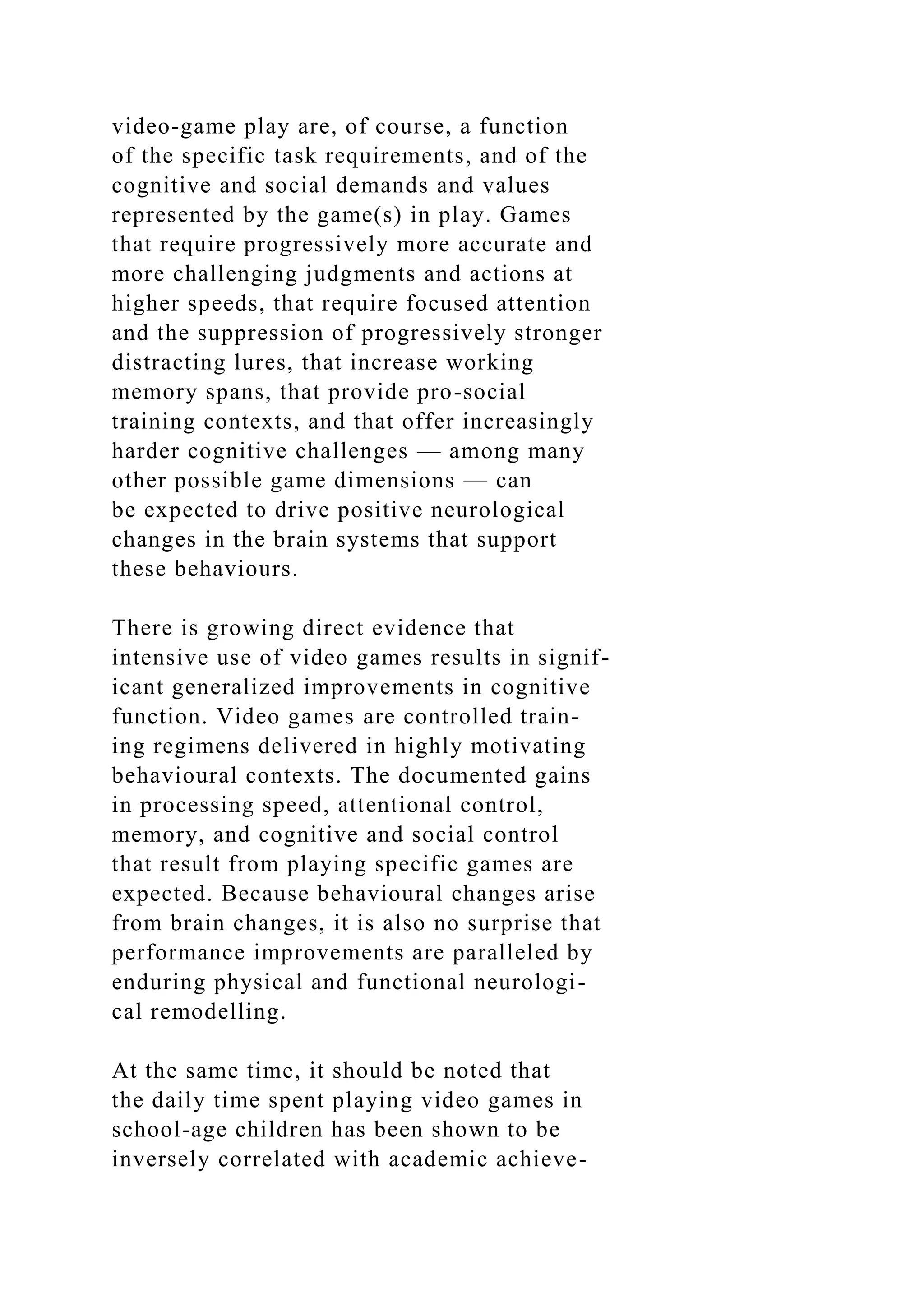 video-game play are, of course, a function
of the specific task requirements, and of the
cognitive and social demands and values
represented by the game(s) in play. Games
that require progressively more accurate and
more challenging judgments and actions at
higher speeds, that require focused attention
and the suppression of progressively stronger
distracting lures, that increase working
memory spans, that provide pro-social
training contexts, and that offer increasingly
harder cognitive challenges — among many
other possible game dimensions — can
be expected to drive positive neurological
changes in the brain systems that support
these behaviours.
There is growing direct evidence that
intensive use of video games results in signif-
icant generalized improvements in cognitive
function. Video games are controlled train-
ing regimens delivered in highly motivating
behavioural contexts. The documented gains
in processing speed, attentional control,
memory, and cognitive and social control
that result from playing specific games are
expected. Because behavioural changes arise
from brain changes, it is also no surprise that
performance improvements are paralleled by
enduring physical and functional neurologi-
cal remodelling.
At the same time, it should be noted that
the daily time spent playing video games in
school-age children has been shown to be
inversely correlated with academic achieve-
 