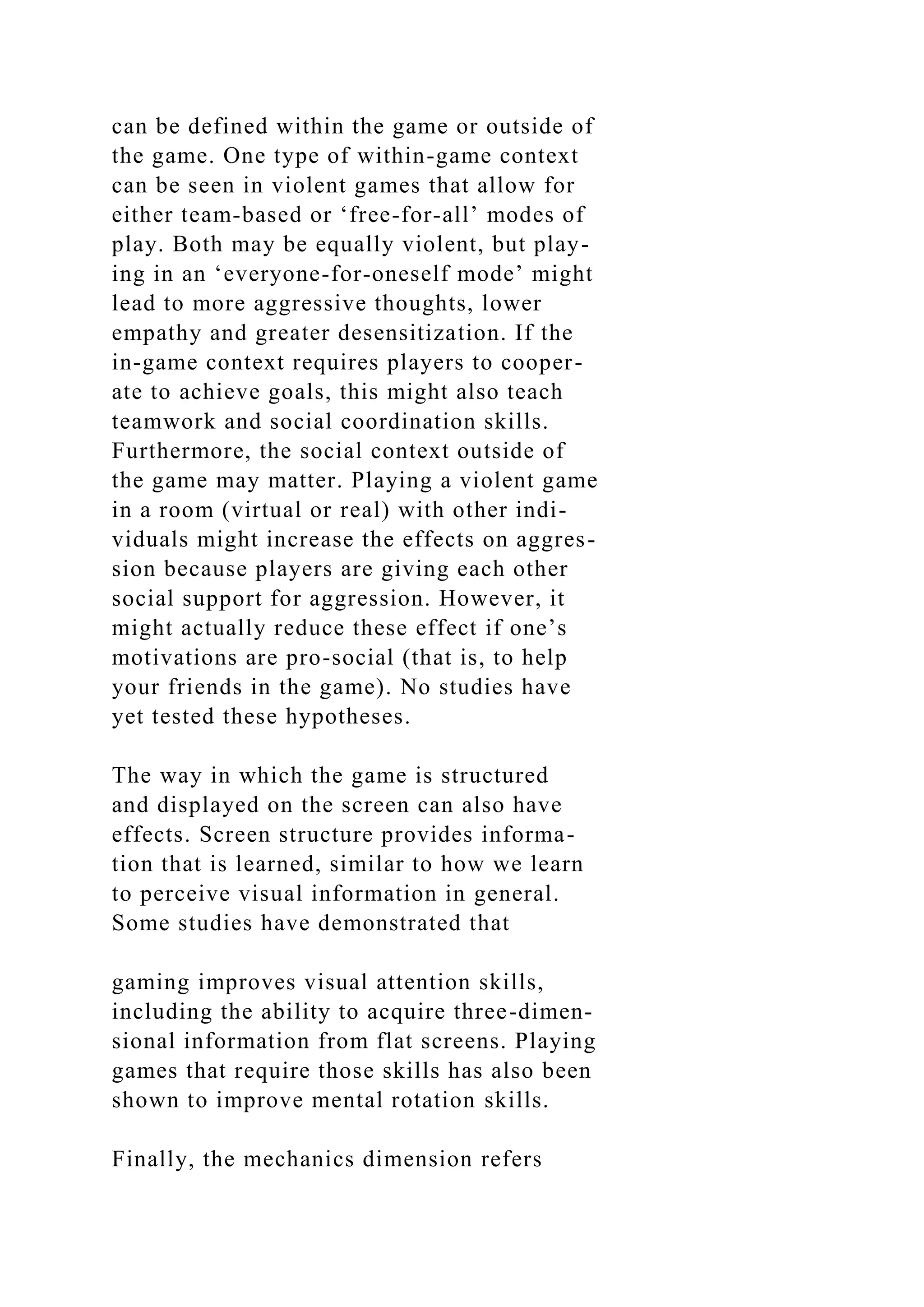 can be defined within the game or outside of
the game. One type of within-game context
can be seen in violent games that allow for
either team-based or ‘free-for-all’ modes of
play. Both may be equally violent, but play-
ing in an ‘everyone-for-oneself mode’ might
lead to more aggressive thoughts, lower
empathy and greater desensitization. If the
in-game context requires players to cooper-
ate to achieve goals, this might also teach
teamwork and social coordination skills.
Furthermore, the social context outside of
the game may matter. Playing a violent game
in a room (virtual or real) with other indi-
viduals might increase the effects on aggres-
sion because players are giving each other
social support for aggression. However, it
might actually reduce these effect if one’s
motivations are pro-social (that is, to help
your friends in the game). No studies have
yet tested these hypotheses.
The way in which the game is structured
and displayed on the screen can also have
effects. Screen structure provides informa-
tion that is learned, similar to how we learn
to perceive visual information in general.
Some studies have demonstrated that
gaming improves visual attention skills,
including the ability to acquire three-dimen-
sional information from flat screens. Playing
games that require those skills has also been
shown to improve mental rotation skills.
Finally, the mechanics dimension refers
 
