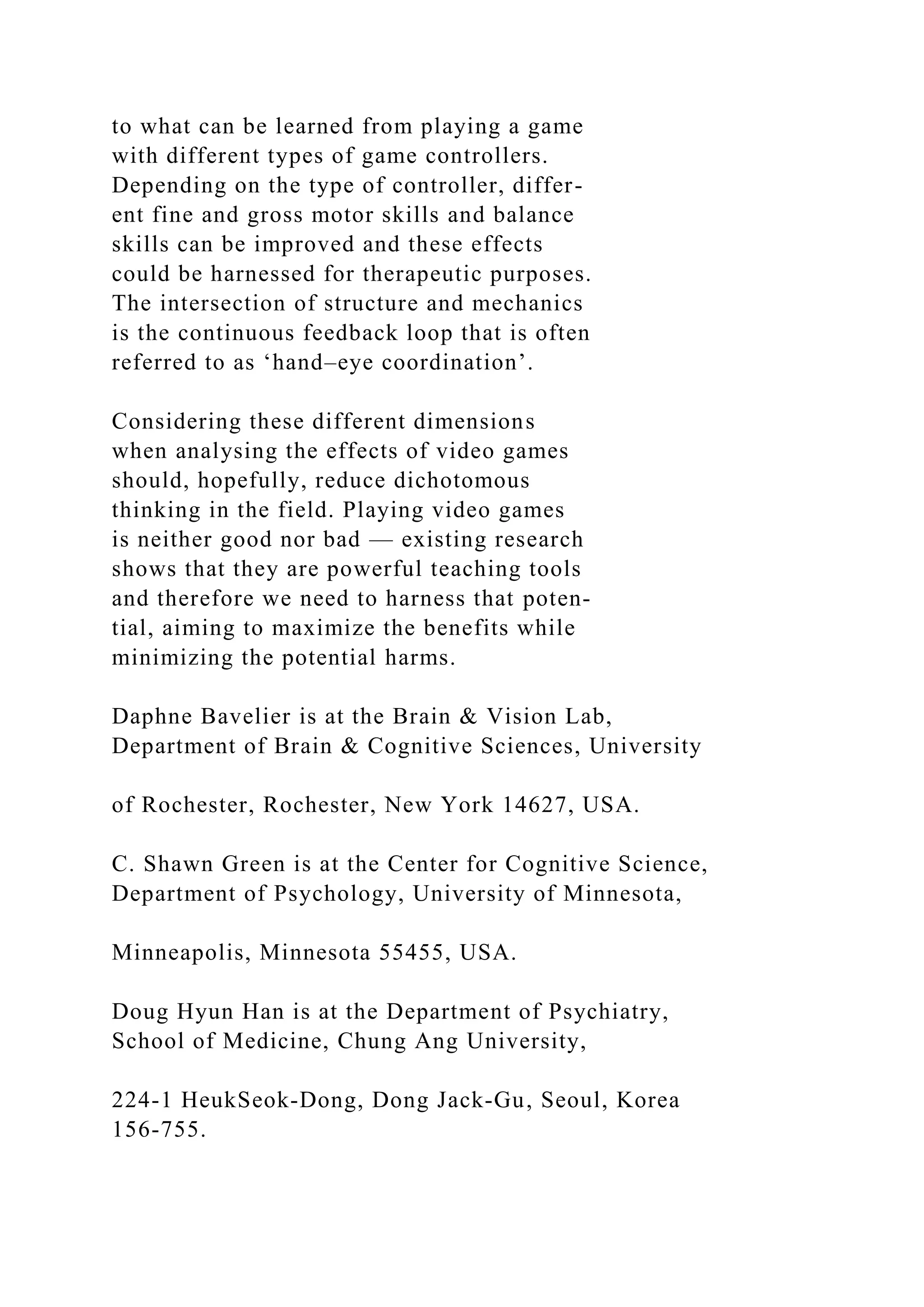 to what can be learned from playing a game
with different types of game controllers.
Depending on the type of controller, differ-
ent fine and gross motor skills and balance
skills can be improved and these effects
could be harnessed for therapeutic purposes.
The intersection of structure and mechanics
is the continuous feedback loop that is often
referred to as ‘hand–eye coordination’.
Considering these different dimensions
when analysing the effects of video games
should, hopefully, reduce dichotomous
thinking in the field. Playing video games
is neither good nor bad — existing research
shows that they are powerful teaching tools
and therefore we need to harness that poten-
tial, aiming to maximize the benefits while
minimizing the potential harms.
Daphne Bavelier is at the Brain & Vision Lab,
Department of Brain & Cognitive Sciences, University
of Rochester, Rochester, New York 14627, USA.
C. Shawn Green is at the Center for Cognitive Science,
Department of Psychology, University of Minnesota,
Minneapolis, Minnesota 55455, USA.
Doug Hyun Han is at the Department of Psychiatry,
School of Medicine, Chung Ang University,
224‑1 HeukSeok‑Dong, Dong Jack‑Gu, Seoul, Korea
156‑755.
 