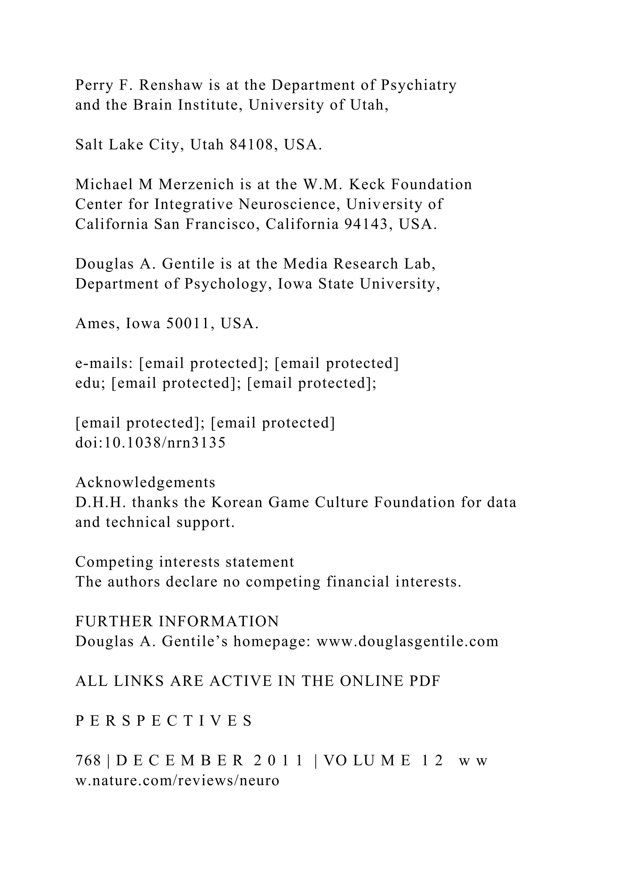 Perry F. Renshaw is at the Department of Psychiatry
and the Brain Institute, University of Utah,
Salt Lake City, Utah 84108, USA.
Michael M Merzenich is at the W.M. Keck Foundation
Center for Integrative Neuroscience, University of
California San Francisco, California 94143, USA.
Douglas A. Gentile is at the Media Research Lab,
Department of Psychology, Iowa State University,
Ames, Iowa 50011, USA.
e‑mails: [email protected]; [email protected]
edu; [email protected]; [email protected];
[email protected]; [email protected]
doi:10.1038/nrn3135
Acknowledgements
D.H.H. thanks the Korean Game Culture Foundation for data
and technical support.
Competing interests statement
The authors declare no competing financial interests.
FURTHER INFORMATION
Douglas A. Gentile’s homepage: www.douglasgentile.com
ALL LINKS ARE ACTIVE IN THE ONLINE PDF
P E R S P E C T I V E S
768 | D E C E M B E R 2 0 1 1 | VO LU M E 1 2 w w
w.nature.com/reviews/neuro
 