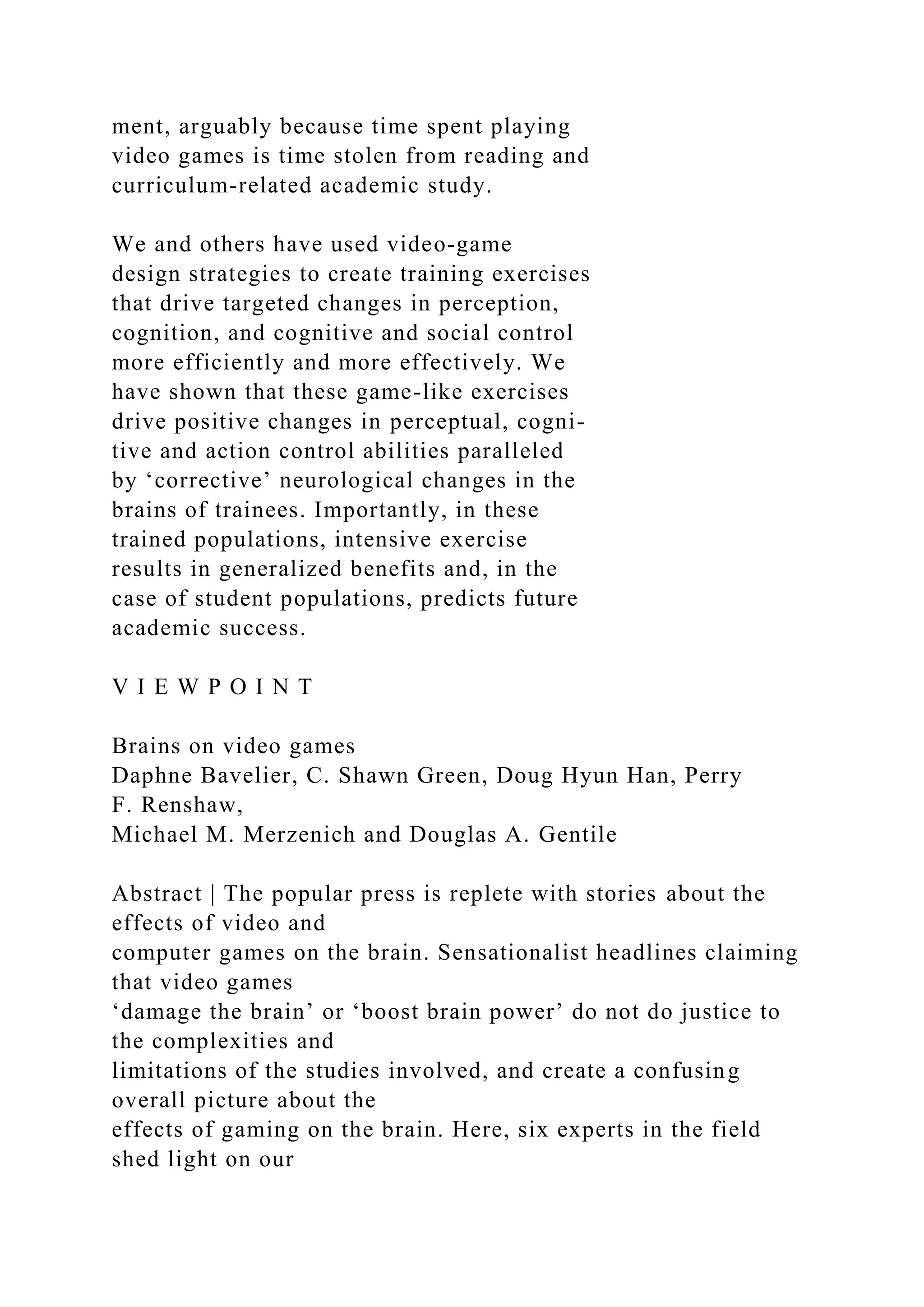 ment, arguably because time spent playing
video games is time stolen from reading and
curriculum-related academic study.
We and others have used video-game
design strategies to create training exercises
that drive targeted changes in perception,
cognition, and cognitive and social control
more efficiently and more effectively. We
have shown that these game-like exercises
drive positive changes in perceptual, cogni-
tive and action control abilities paralleled
by ‘corrective’ neurological changes in the
brains of trainees. Importantly, in these
trained populations, intensive exercise
results in generalized benefits and, in the
case of student populations, predicts future
academic success.
V I E W P O I N T
Brains on video games
Daphne Bavelier, C. Shawn Green, Doug Hyun Han, Perry
F. Renshaw,
Michael M. Merzenich and Douglas A. Gentile
Abstract | The popular press is replete with stories about the
effects of video and
computer games on the brain. Sensationalist headlines claiming
that video games
‘damage the brain’ or ‘boost brain power’ do not do justice to
the complexities and
limitations of the studies involved, and create a confusing
overall picture about the
effects of gaming on the brain. Here, six experts in the field
shed light on our
 