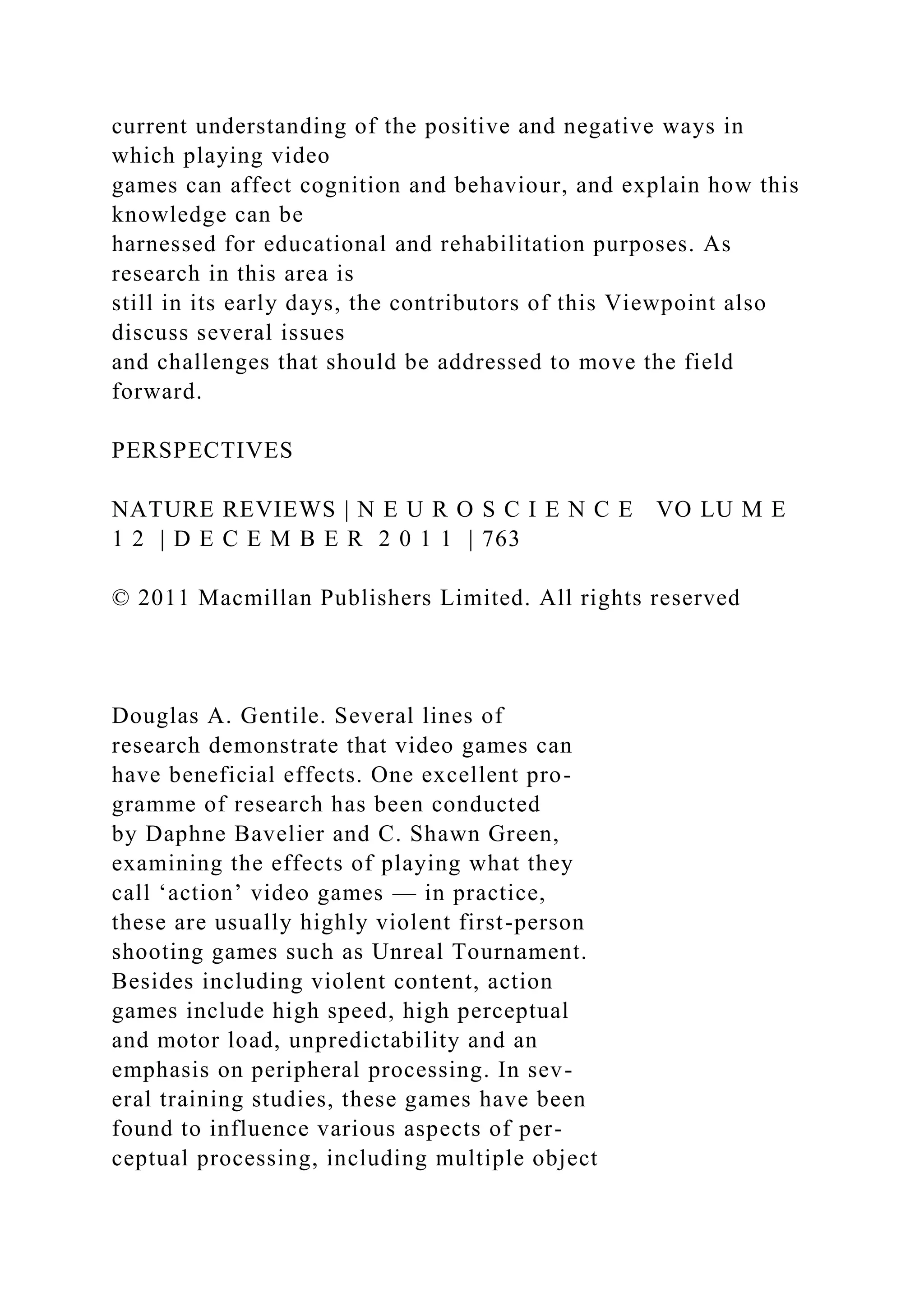 current understanding of the positive and negative ways in
which playing video
games can affect cognition and behaviour, and explain how this
knowledge can be
harnessed for educational and rehabilitation purposes. As
research in this area is
still in its early days, the contributors of this Viewpoint also
discuss several issues
and challenges that should be addressed to move the field
forward.
PERSPECTIVES
NATURE REVIEWS | N E U R O S C I E N C E VO LU M E
1 2 | D E C E M B E R 2 0 1 1 | 763
© 2011 Macmillan Publishers Limited. All rights reserved
Douglas A. Gentile. Several lines of
research demonstrate that video games can
have beneficial effects. One excellent pro-
gramme of research has been conducted
by Daphne Bavelier and C. Shawn Green,
examining the effects of playing what they
call ‘action’ video games — in practice,
these are usually highly violent first-person
shooting games such as Unreal Tournament.
Besides including violent content, action
games include high speed, high perceptual
and motor load, unpredictability and an
emphasis on peripheral processing. In sev-
eral training studies, these games have been
found to influence various aspects of per-
ceptual processing, including multiple object
 