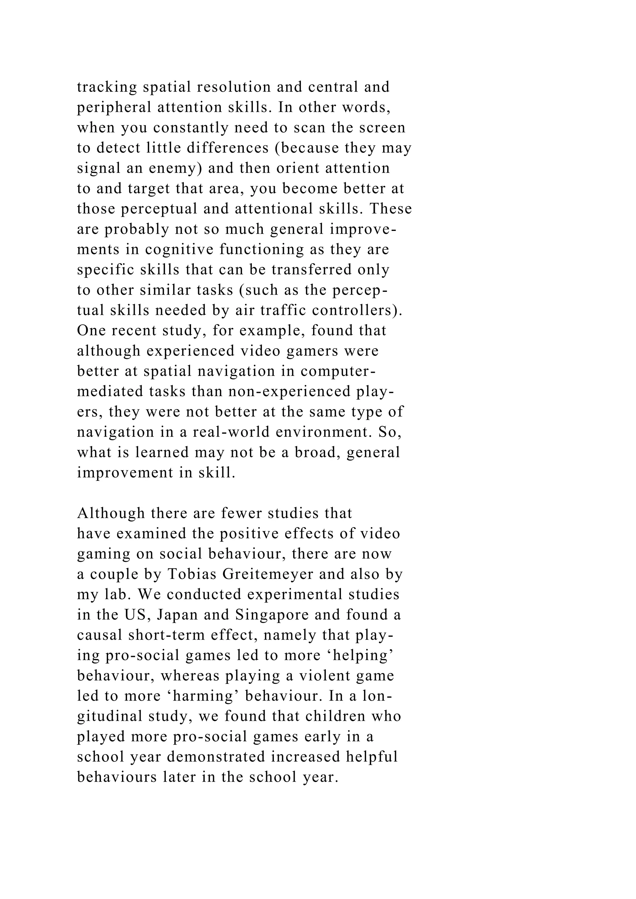 tracking spatial resolution and central and
peripheral attention skills. In other words,
when you constantly need to scan the screen
to detect little differences (because they may
signal an enemy) and then orient attention
to and target that area, you become better at
those perceptual and attentional skills. These
are probably not so much general improve-
ments in cognitive functioning as they are
specific skills that can be transferred only
to other similar tasks (such as the percep-
tual skills needed by air traffic controllers).
One recent study, for example, found that
although experienced video gamers were
better at spatial navigation in computer-
mediated tasks than non-experienced play-
ers, they were not better at the same type of
navigation in a real-world environment. So,
what is learned may not be a broad, general
improvement in skill.
Although there are fewer studies that
have examined the positive effects of video
gaming on social behaviour, there are now
a couple by Tobias Greitemeyer and also by
my lab. We conducted experimental studies
in the US, Japan and Singapore and found a
causal short-term effect, namely that play-
ing pro-social games led to more ‘helping’
behaviour, whereas playing a violent game
led to more ‘harming’ behaviour. In a lon-
gitudinal study, we found that children who
played more pro-social games early in a
school year demonstrated increased helpful
behaviours later in the school year.
 